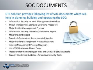 DTS Solution provides following list of SOC documents which will
help in planning, building and operating the SOC:
• Information Security Incident Management Procedure
• Threat Management Standard Operating Procedure
• Major Incident Management Process
• Information Security Infrastructure Review Report
• Major Incident Report
• Security Infrastructure Recommended Solution
• Major Incident Management Process Flowchart
• Incident Management Process Flowchart
• List of SIEM Advance Threat Cases
• Procedure for the Handling of Virus and Denial of Service Attacks
• Security Hardening Guidelines for various Security Tools
SOC DOCUMENTS
 
