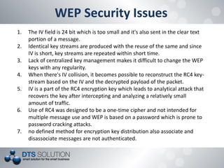 WEP Security Issues 
1.The IV field is 24 bit which is too small and it's also sent in the clear text portion of a message. 
2.Identical key streams are produced with the reuse of the same and since IV is short, key streams are repeated within short time. 
3.Lack of centralized key management makes it difficult to change the WEP keys with any regularity. 
4.When there's IV collision, it becomes possible to reconstruct the RC4 key- stream based on the IV and the decrypted payload of the packet. 
5.IV is a part of the RC4 encryption key which leads to analytical attack that recovers the key after intercepting and analyzing a relatively small amount of traffic. 
6.Use of RC4 was designed to be a one-time cipher and not intended for multiple message use and WEP is based on a password which is prone to password cracking attacks. 
7.no defined method for encryption key distribution also associate and disassociate messages are not authenticated.  