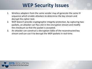WEP Security Issues 
1.Wireless adapters from the same vendor may all generate the same IV sequence which enable attackers to determine the key stream and decrypt the cipher-text. 
2.WEP doesn't provide cryptographic integrity protection, by capturing two packets, an attacker can flip a bit in the encryption stream and modify the checksum so that the packet is accepted. 
3.An attacker can construct a decryption table of the reconstructed key stream and can use it to decrypt the WEP packets in real-time.  