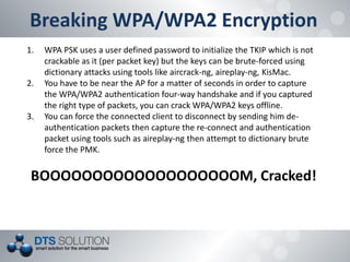 Breaking WPA/WPA2 Encryption 
1.WPA PSK uses a user defined password to initialize the TKIP which is not crackable as it (per packet key) but the keys can be brute-forced using dictionary attacks using tools like aircrack-ng, aireplay-ng, KisMac. 
2.You have to be near the AP for a matter of seconds in order to capture the WPA/WPA2 authentication four-way handshake and if you captured the right type of packets, you can crack WPA/WPA2 keys offline. 
3.You can force the connected client to disconnect by sending him de- authentication packets then capture the re-connect and authentication packet using tools such as aireplay-ng then attempt to dictionary brute force the PMK. BOOOOOOOOOOOOOOOOOOOM, Cracked!  