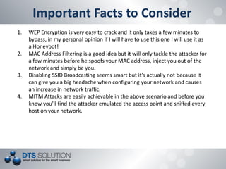 Important Facts to Consider 
1.WEP Encryption is very easy to crack and it only takes a few minutes to bypass, in my personal opinion if I will have to use this one I will use it as a Honeybot! 
2.MAC Address Filtering is a good idea but it will only tackle the attacker for a few minutes before he spoofs your MAC address, inject you out of the network and simply be you. 
3.Disabling SSID Broadcasting seems smart but it’s actually not because it can give you a big headache when configuring your network and causes an increase in network traffic. 
4.MITM Attacks are easily achievable in the above scenario and before you know you’ll find the attacker emulated the access point and sniffed every host on your network.  