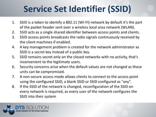 Service Set Identifier (SSID) 
1.SSID is a token to identify a 802.11 (WI-FI) network by default it's the part of the packet header sent over a wireless local area network (WLAN). 
2.SSID acts as a single shared identifier between access points and clients. 
3.SSID access points broadcasts the radio signals continuously received by the client machines if enabled. 
4.A key management problem is created for the network administrator as SSID is a secret key instead of a public key. 
5.SSID remains secret only on the closed networks with no activity, that's inconvenient to the legitimate users. 
6.Security concerns arise when the default values are not changed as these units can be compromised. 
7.A non-secure access mode allows clients to connect to the access point using the configured SSID, a blank SSID or SSID configured as "any“. 
8.If the SSID of the network is changed, reconfiguration of the SSID on every network is required, as every user of the network configures the SSID into their system  