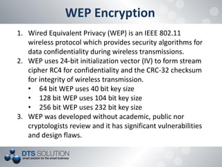 WEP Encryption 
1.Wired Equivalent Privacy (WEP) is an IEEE 802.11 wireless protocol which provides security algorithms for data confidentiality during wireless transmissions. 
2.WEP uses 24-bit initialization vector (IV) to form stream cipher RC4 for confidentiality and the CRC-32 checksum for integrity of wireless transmission. 
•64 bit WEP uses 40 bit key size 
•128 bit WEP uses 104 bit key size 
•256 bit WEP uses 232 bit key size 
3.WEP was developed without academic, public nor cryptologists review and it has significant vulnerabilities and design flaws.  