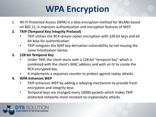 WPA Encryption 
1.WI-FI Protected Access (WPA) is a data encryption method for WLANs based on 802.11, it improves authentication and encryption features of WEP. 
2.TKIP (Temporal Key Integrity Protocol) 
•TKIP utilizes the RC4 stream cipher encryption with 128 bit keys and 64 bit keys for authentication. 
•TKIP mitigates the WEP key derivation vulnerability by not reusing the same Initialization Vector. 
3.128 bit Temporal Key 
•Under TKIP, the client starts with a 128 bit "temporal key" which is combined with the client's MAC address and with an IV to create the RC4 encrypted key. 
•it implements a sequence counter to protect against replay attacks. 
4.WPA Enhances WEP 
•TKIP enhances WEP by adding a rekeying mechanism to provide fresh encryption and integrity keys. 
•Temporal keys are changed every 10000 packets which makes TKIP protected networks more resistant to cryptanalytic attacks.  