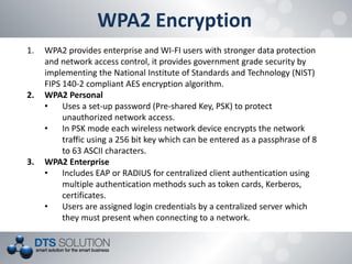 WPA2 Encryption 
1.WPA2 provides enterprise and WI-FI users with stronger data protection and network access control, it provides government grade security by implementing the National Institute of Standards and Technology (NIST) FIPS 140-2 compliant AES encryption algorithm. 
2.WPA2 Personal 
•Uses a set-up password (Pre-shared Key, PSK) to protect unauthorized network access. 
•In PSK mode each wireless network device encrypts the network traffic using a 256 bit key which can be entered as a passphrase of 8 to 63 ASCII characters. 
3.WPA2 Enterprise 
•Includes EAP or RADIUS for centralized client authentication using multiple authentication methods such as token cards, Kerberos, certificates. 
•Users are assigned login credentials by a centralized server which they must present when connecting to a network.  