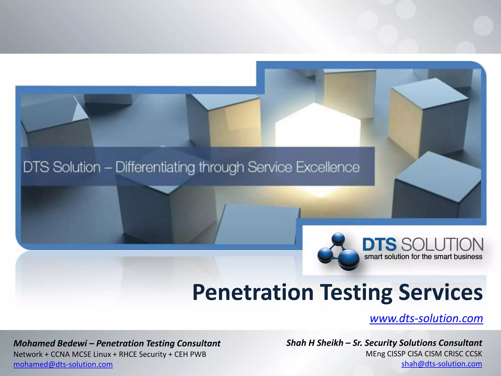 Penetration Testing Services
www.dts-solution.com
Shah H Sheikh – Sr. Security Solutions Consultant
MEng CISSP CISA CISM CRISC CCSK
shah@dts-solution.com
Mohamed Bedewi – Penetration Testing Consultant
Network + CCNA MCSE Linux + RHCE Security + CEH PWB
mohamed@dts-solution.com
 