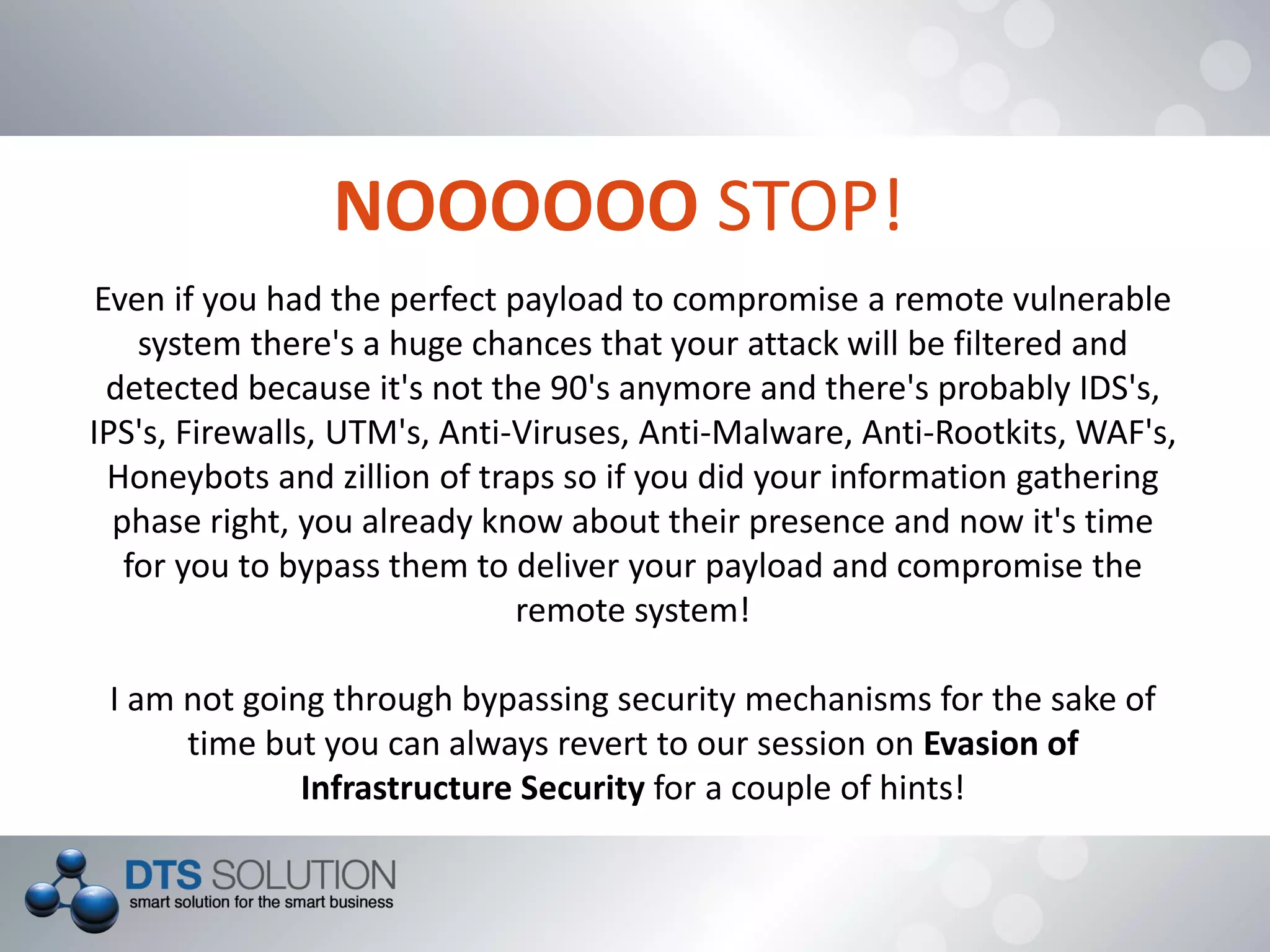 NOOOOOO STOP!
Even if you had the perfect payload to compromise a remote vulnerable
system there's a huge chances that your attack will be filtered and
detected because it's not the 90's anymore and there's probably IDS's,
IPS's, Firewalls, UTM's, Anti-Viruses, Anti-Malware, Anti-Rootkits, WAF's,
Honeybots and zillion of traps so if you did your information gathering
phase right, you already know about their presence and now it's time
for you to bypass them to deliver your payload and compromise the
remote system!
I am not going through bypassing security mechanisms for the sake of
time but you can always revert to our session on Evasion of
Infrastructure Security for a couple of hints!
 