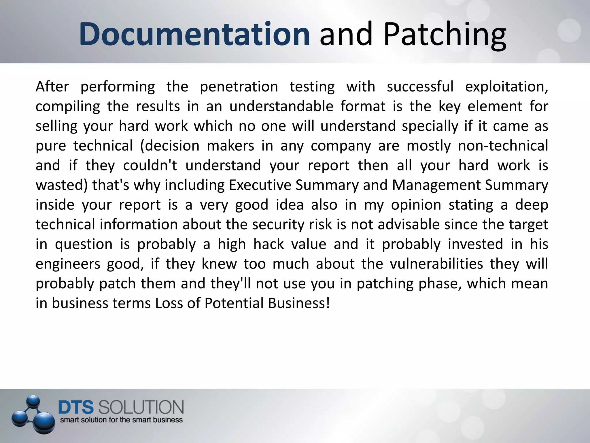 Documentation and Patching
After performing the penetration testing with successful exploitation,
compiling the results in an understandable format is the key element for
selling your hard work which no one will understand specially if it came as
pure technical (decision makers in any company are mostly non-technical
and if they couldn't understand your report then all your hard work is
wasted) that's why including Executive Summary and Management Summary
inside your report is a very good idea also in my opinion stating a deep
technical information about the security risk is not advisable since the target
in question is probably a high hack value and it probably invested in his
engineers good, if they knew too much about the vulnerabilities they will
probably patch them and they'll not use you in patching phase, which mean
in business terms Loss of Potential Business!
 