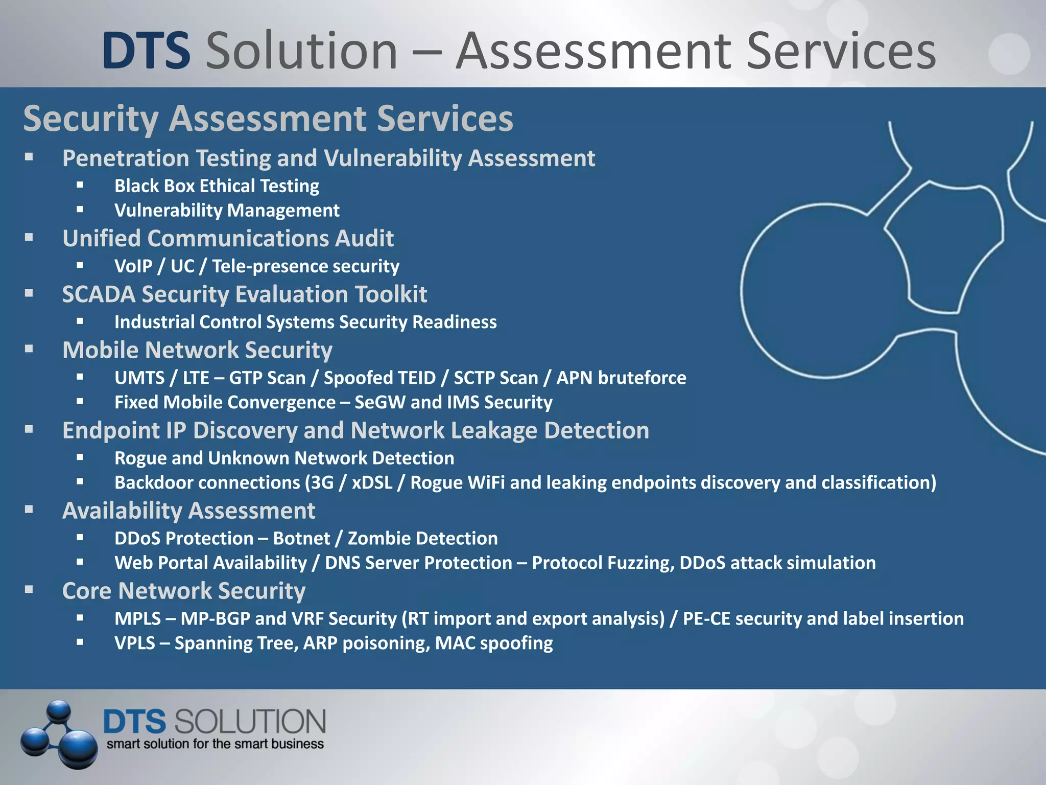 DTS Solution – Assessment Services
Security Assessment Services
 Penetration Testing and Vulnerability Assessment
 Black Box Ethical Testing
 Vulnerability Management
 Unified Communications Audit
 VoIP / UC / Tele-presence security
 SCADA Security Evaluation Toolkit
 Industrial Control Systems Security Readiness
 Mobile Network Security
 UMTS / LTE – GTP Scan / Spoofed TEID / SCTP Scan / APN bruteforce
 Fixed Mobile Convergence – SeGW and IMS Security
 Endpoint IP Discovery and Network Leakage Detection
 Rogue and Unknown Network Detection
 Backdoor connections (3G / xDSL / Rogue WiFi and leaking endpoints discovery and classification)
 Availability Assessment
 DDoS Protection – Botnet / Zombie Detection
 Web Portal Availability / DNS Server Protection – Protocol Fuzzing, DDoS attack simulation
 Core Network Security
 MPLS – MP-BGP and VRF Security (RT import and export analysis) / PE-CE security and label insertion
 VPLS – Spanning Tree, ARP poisoning, MAC spoofing
 