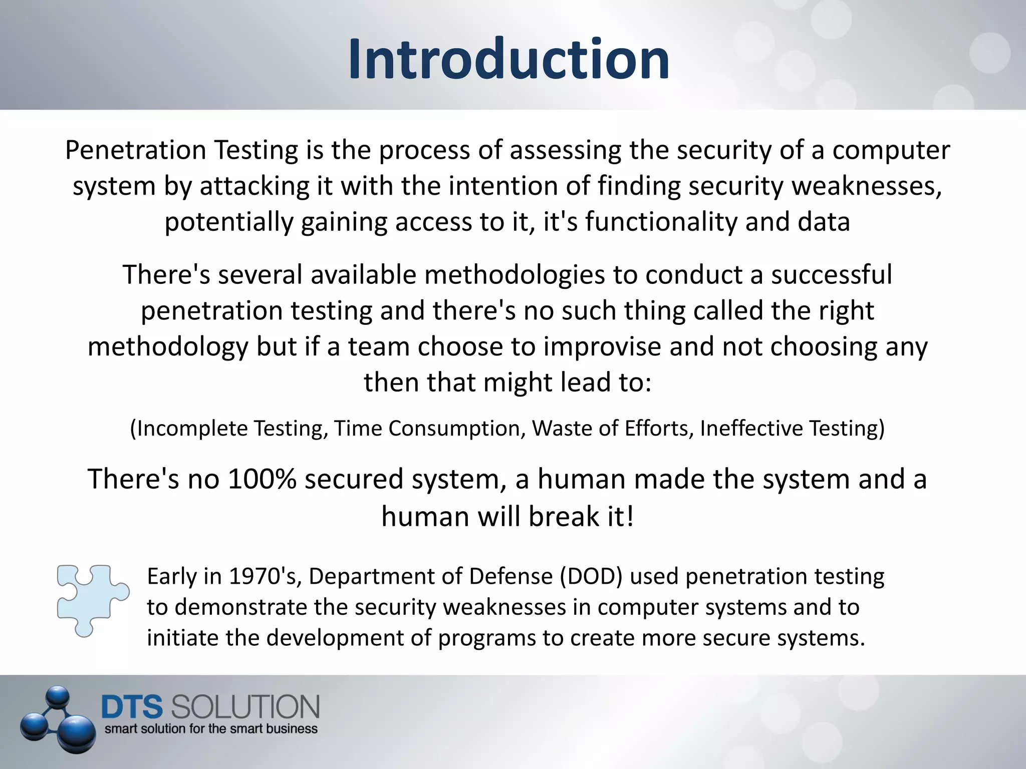 Introduction
Penetration Testing is the process of assessing the security of a computer
system by attacking it with the intention of finding security weaknesses,
potentially gaining access to it, it's functionality and data
There's several available methodologies to conduct a successful
penetration testing and there's no such thing called the right
methodology but if a team choose to improvise and not choosing any
then that might lead to:
(Incomplete Testing, Time Consumption, Waste of Efforts, Ineffective Testing)
There's no 100% secured system, a human made the system and a
human will break it!
Early in 1970's, Department of Defense (DOD) used penetration testing
to demonstrate the security weaknesses in computer systems and to
initiate the development of programs to create more secure systems.
 
