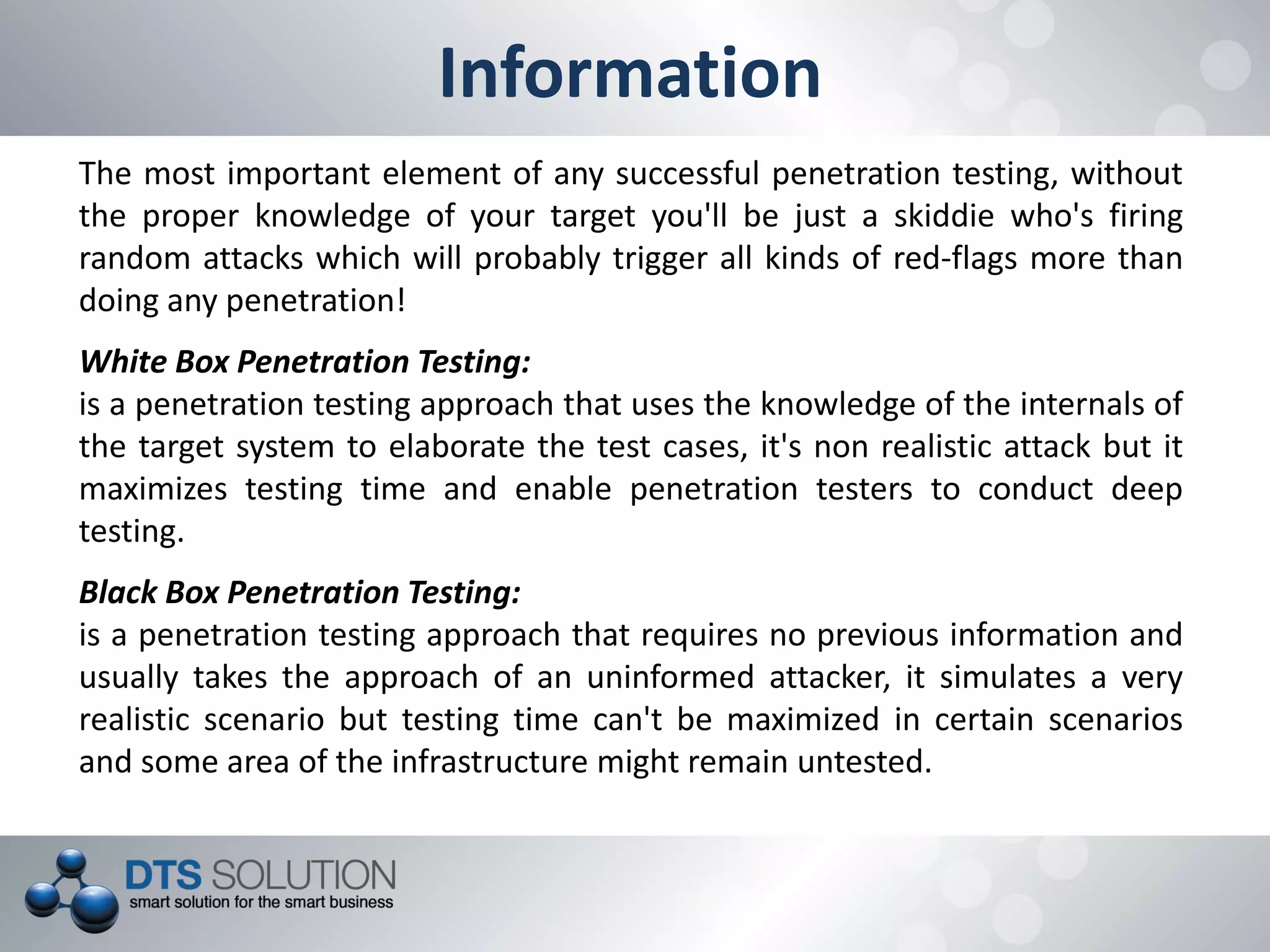 Information
The most important element of any successful penetration testing, without
the proper knowledge of your target you'll be just a skiddie who's firing
random attacks which will probably trigger all kinds of red-flags more than
doing any penetration!
White Box Penetration Testing:
is a penetration testing approach that uses the knowledge of the internals of
the target system to elaborate the test cases, it's non realistic attack but it
maximizes testing time and enable penetration testers to conduct deep
testing.
Black Box Penetration Testing:
is a penetration testing approach that requires no previous information and
usually takes the approach of an uninformed attacker, it simulates a very
realistic scenario but testing time can't be maximized in certain scenarios
and some area of the infrastructure might remain untested.
 