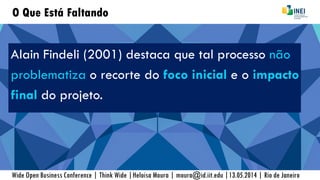 O Que Está Faltando
Alain Findeli (2001) destaca que tal processo não
problematiza o recorte do foco inicial e o impacto
final do projeto.
Wide Open Business Conference | Think Wide |Heloisa Moura | moura@id.iit.edu |13.05.2014 | Rio de Janeiro
 
