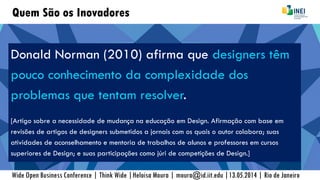 Quem São os Inovadores
Donald Norman (2010) afirma que designers têm
pouco conhecimento da complexidade dos
problemas que tentam resolver.
[Artigo sobre a necessidade de mudança na educação em Design. Afirmação com base em
revisões de artigos de designers submetidos a jornais com os quais o autor colabora; suas
atividades de aconselhamento e mentoria de trabalhos de alunos e professores em cursos
superiores de Design; e suas participações como júri de competições de Design.]
Wide Open Business Conference | Think Wide |Heloisa Moura | moura@id.iit.edu |13.05.2014 | Rio de Janeiro
 