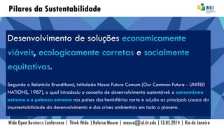Pilares da Sustentabilidade
Desenvolvimento de soluções economicamente
viáveis, ecologicamente corretas e socialmente
equitativas.
Segundo o Relatório Brundtland, intitulado Nosso Futuro Comum (Our Common Future - UNITED
NATIONS, 1987), o qual introduziu o conceito de desenvolvimento sustentável: o consumismo
extremo e a pobreza extrema nos países dos hemisférios norte e sul,são as principais causas da
insustentabilidade do desenvolvimento e das crises ambientais em todo o planeta.
Wide Open Business Conference | Think Wide |Heloisa Moura | moura@id.iit.edu |13.05.2014 | Rio de Janeiro
 