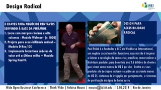 Design Radical
3 CHAVES PARA NEGÓCIOS RENTÁVEIS
SERVINDO À BASE DA PIRÂMIDE
1. Lucre com margens baixas e alto
volumes - Modelo Walmart [x 1000]
2. Projete para acessibilidade radical –
Modelo D-Rev/IDE
3. Implemente lucrativas cadeias de
valor até a última milha – Modelo
Spring Health.
Wide Open Business Conference | Think Wide |Heloisa Moura | moura@id.iit.edu |13.05.2014 | Rio de Janeiro
Paul Polak é o fundador e CEO da Windhorse International,
um negócio social com fins lucrativos, cuja missão é inspirar
e liderar a revolução de como criar, precificar, comercializar e
distribuir produtos para benefício dos 2.6 bilhões de clientes
que vivem como menos de U$ 2 por dia. Dentre os seus
produtos de destaque incluem-se próteses custando menos
de U$ 25, sistemas de irrigação por gotejamento, e sistemas
de purificação da água de baixo custo.
DESIGN PARA
ACESSIBILIDADE
RADICAL
 