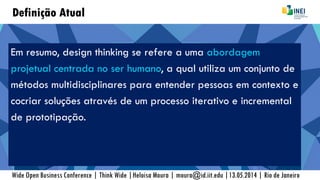 Definição Atual
Em resumo, design thinking se refere a uma abordagem
projetual centrada no ser humano, a qual utiliza um conjunto de
métodos multidisciplinares para entender pessoas em contexto e
cocriar soluções através de um processo iterativo e incremental
de prototipação.
Wide Open Business Conference | Think Wide |Heloisa Moura | moura@id.iit.edu |13.05.2014 | Rio de Janeiro
 