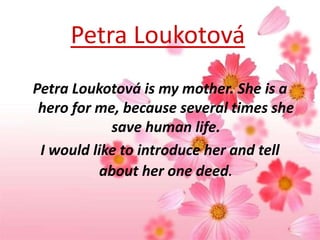 Petra Loukotová
Petra Loukotová is my mother. She is a
hero for me, because several times she
save human life.
I would like to introduce her and tell
about her one deed.

 