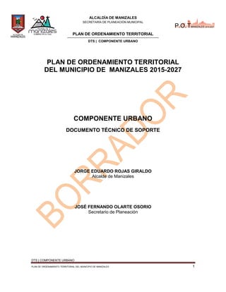 ALCALDÍA DE MANIZALES
SECRETARÍA DE PLANEACIÓN MUNICIPAL
PLAN DE ORDENAMIENTO TERRITORIAL
DTS | COMPONENTE URBANO
DTS | COMPONENTE URBANO
PLAN DE ORDENAMIENTO TERRITORIAL DEL MUNICIPIO DE MANIZALES 1
P.O.TMANIZALES 2015-2027
PLAN DE ORDENAMIENTO TERRITORIAL
DEL MUNICIPIO DE MANIZALES 2015-2027
COMPONENTE URBANO
DOCUMENTO TÉCNICO DE SOPORTE
JORGE EDUARDO ROJAS GIRALDO
Alcalde de Manizales
JOSÉ FERNANDO OLARTE OSORIO
Secretario de Planeación
 