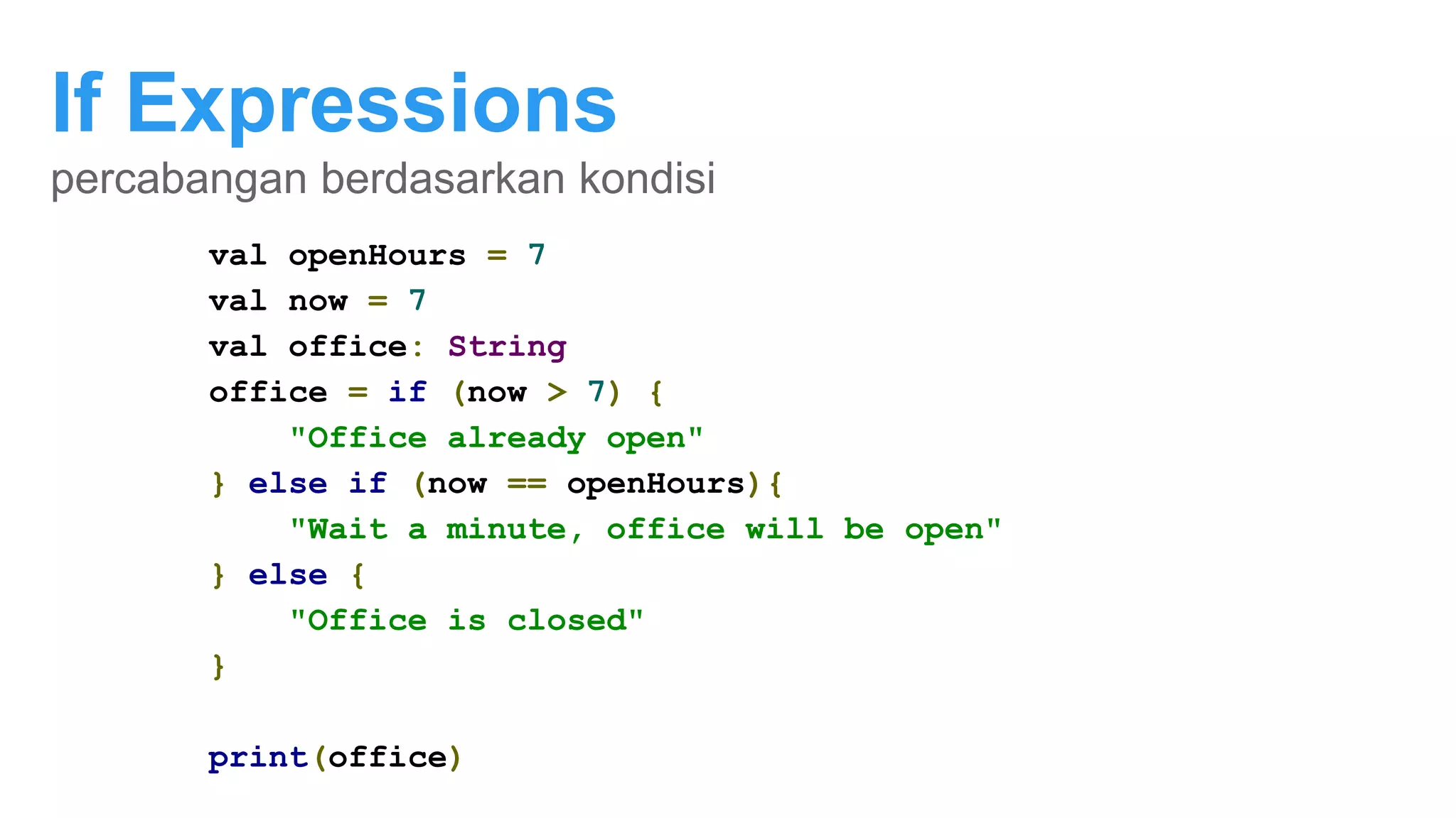 If Expressions
percabangan berdasarkan kondisi
val openHours = 7
val now = 20
if (now > openHours){
println("office already open")
}
val openHours = 7
val now = 20
val office: String
if (now > openHours) {
office = "Office already open"
} else {
office = "Office is closed"
}
print(office)
val openHours = 7
val now = 7
val office: String
office = if (now > 7) {
"Office already open"
} else if (now == openHours){
"Wait a minute, office will be open"
} else {
"Office is closed"
}
print(office)
 
