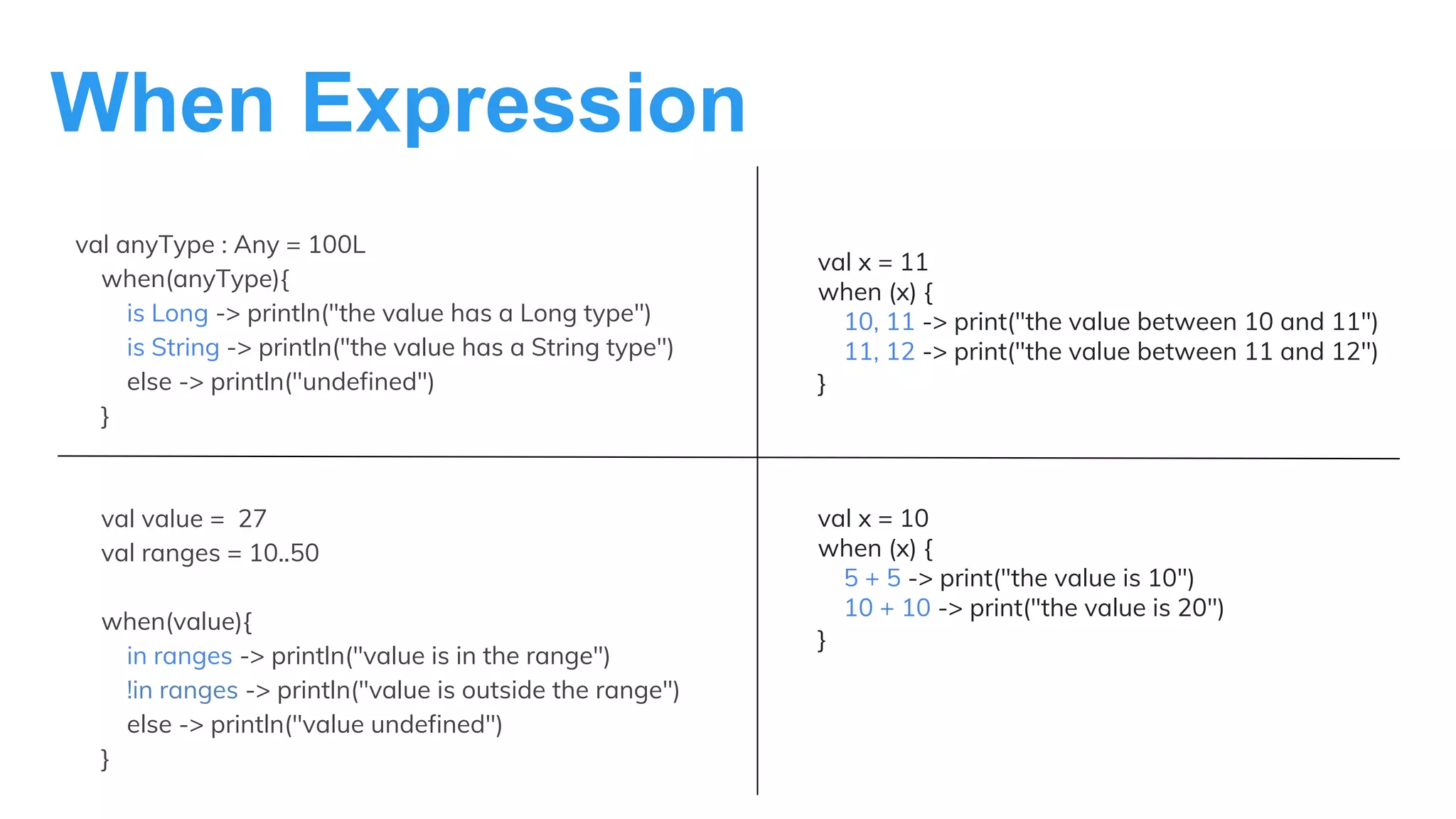 When Expression
val anyType : Any = 100L
when(anyType){
is Long -> println("the value has a Long type")
is String -> println("the value has a String type")
else -> println("undefined")
}
val value = 27
val ranges = 10..50
when(value){
in ranges -> println("value is in the range")
!in ranges -> println("value is outside the range")
else -> println("value undefined")
}
val x = 11
when (x) {
10, 11 -> print("the value between 10 and 11")
11, 12 -> print("the value between 11 and 12")
}
val x = 10
when (x) {
5 + 5 -> print("the value is 10")
10 + 10 -> print("the value is 20")
}
 