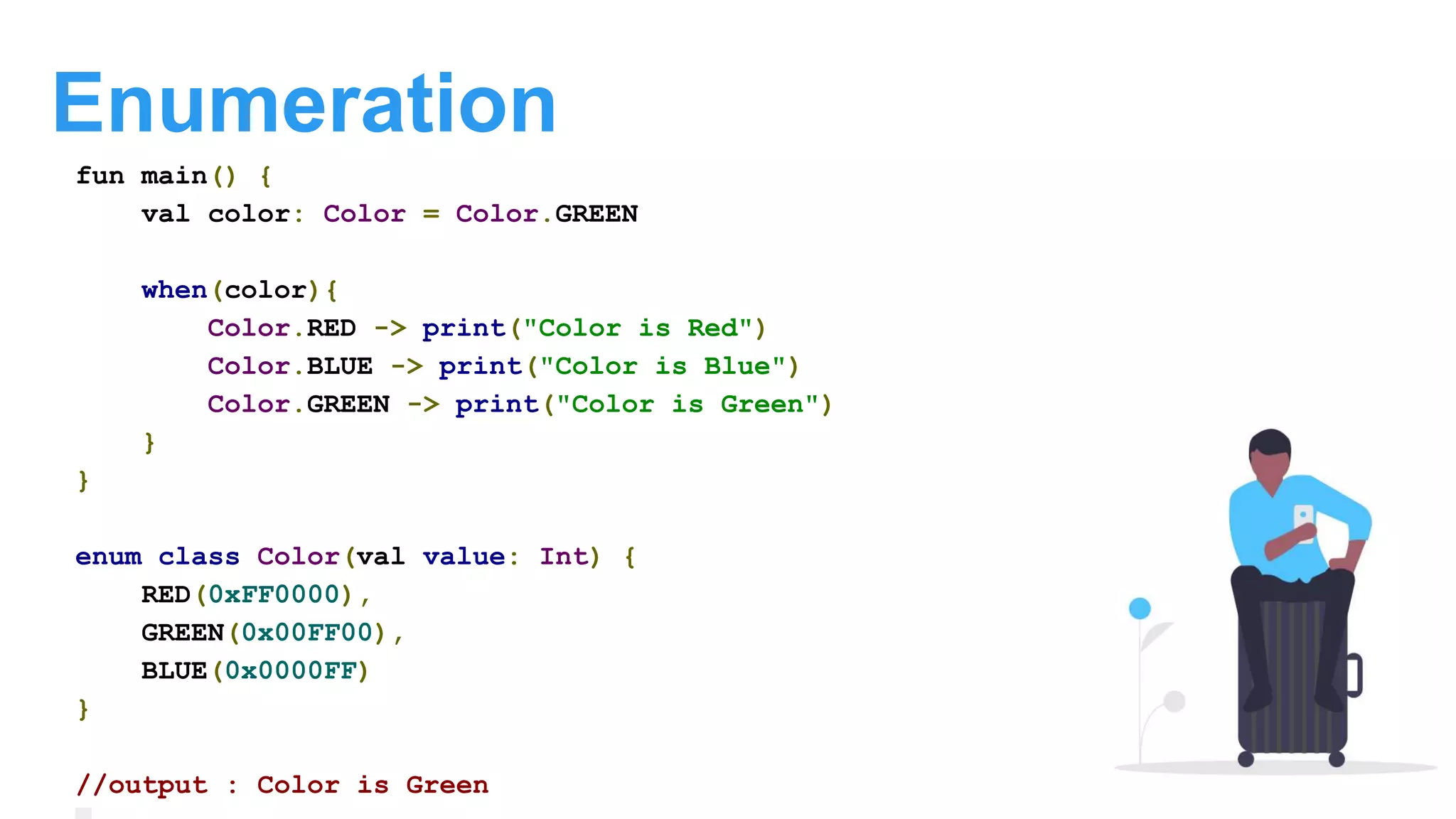 Enumeration
fun main() {
val color: Color = Color.GREEN
when(color){
Color.RED -> print("Color is Red")
Color.BLUE -> print("Color is Blue")
Color.GREEN -> print("Color is Green")
}
}
enum class Color(val value: Int) {
RED(0xFF0000),
GREEN(0x00FF00),
BLUE(0x0000FF)
}
//output : Color is Green
 