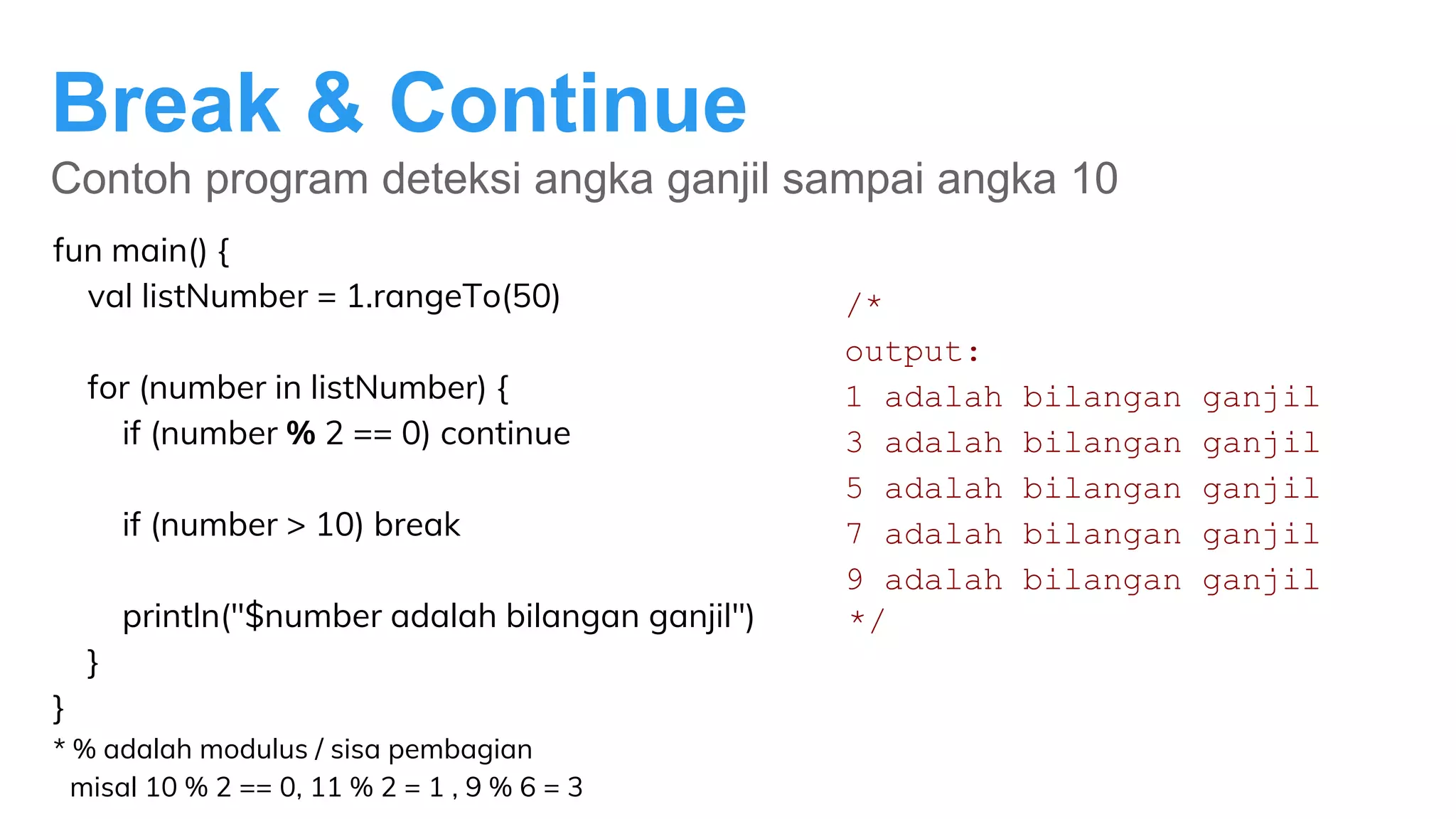 Break & Continue
Contoh program deteksi angka ganjil sampai angka 10
fun main() {
val listNumber = 1.rangeTo(50)
for (number in listNumber) {
if (number % 2 == 0) continue
if (number > 10) break
println("$number adalah bilangan ganjil")
}
}
* % adalah modulus / sisa pembagian
misal 10 % 2 == 0, 11 % 2 = 1 , 9 % 6 = 3
/*
output:
1 adalah bilangan ganjil
3 adalah bilangan ganjil
5 adalah bilangan ganjil
7 adalah bilangan ganjil
9 adalah bilangan ganjil
*/
 