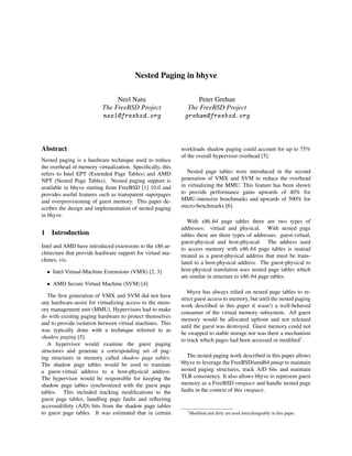 Nested Paging in bhyve
Neel Natu
The FreeBSD Project
neel@freebsd.org
Peter Grehan
The FreeBSD Project
grehan@freebsd.org
Abstract
Nested paging is a hardware technique used to reduce
the overhead of memory virtualization. Speciﬁcally, this
refers to Intel EPT (Extended Page Tables) and AMD
NPT (Nested Page Tables). Nested paging support is
available in bhyve starting from FreeBSD [1] 10.0 and
provides useful features such as transparent superpages
and overprovisioning of guest memory. This paper de-
scribes the design and implementation of nested paging
in bhyve.
1 Introduction
Intel and AMD have introduced extensions to the x86 ar-
chitecture that provide hardware support for virtual ma-
chines, viz.
• Intel Virtual-Machine Extensions (VMX) [2, 3]
• AMD Secure Virtual Machine (SVM) [4]
The ﬁrst generation of VMX and SVM did not have
any hardware-assist for virtualizing access to the mem-
ory management unit (MMU). Hypervisors had to make
do with existing paging hardware to protect themselves
and to provide isolation between virtual machines. This
was typically done with a technique referred to as
shadow paging [5].
A hypervisor would examine the guest paging
structures and generate a corresponding set of pag-
ing structures in memory called shadow page tables.
The shadow page tables would be used to translate
a guest-virtual address to a host-physical address.
The hypervisor would be responsible for keeping the
shadow page tables synchronized with the guest page
tables. This included tracking modiﬁcations to the
guest page tables, handling page faults and reﬂecting
accessed/dirty (A/D) bits from the shadow page tables
to guest page tables. It was estimated that in certain
workloads shadow paging could account for up to 75%
of the overall hypervisor overhead [5].
Nested page tables were introduced in the second
generation of VMX and SVM to reduce the overhead
in virtualizing the MMU. This feature has been shown
to provide performance gains upwards of 40% for
MMU-intensive benchmarks and upwards of 500% for
micro-benchmarks [6].
With x86 64 page tables there are two types of
addresses: virtual and physical. With nested page
tables there are three types of addresses: guest-virtual,
guest-physical and host-physical. The address used
to access memory with x86 64 page tables is instead
treated as a guest-physical address that must be trans-
lated to a host-physical address. The guest-physical to
host-physical translation uses nested page tables which
are similar in structure to x86 64 page tables.
bhyve has always relied on nested page tables to re-
strict guest access to memory, but until the nested paging
work described in this paper it wasn’t a well-behaved
consumer of the virtual memory subsystem. All guest
memory would be allocated upfront and not released
until the guest was destroyed. Guest memory could not
be swapped to stable storage nor was there a mechanism
to track which pages had been accessed or modiﬁed1.
The nested paging work described in this paper allows
bhyve to leverage the FreeBSD/amd64 pmap to maintain
nested paging structures, track A/D bits and maintain
TLB consistency. It also allows bhyve to represent guest
memory as a FreeBSD vmspace and handle nested page
faults in the context of this vmspace.
1Modiﬁed and dirty are used interchangeably in this paper
 