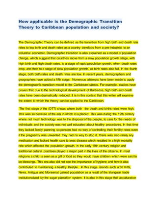 How applicable is the Demographic Transition 
Theory to Caribbean population and society? 
The Demographic Theory can be defined as the transition from high birth and death rate 
rates to low birth and death rates as a country develops from a pre-industrial to an 
industrial economic. Demographic transition is also explained as a model of population 
change, which suggest that countries move from a slow population growth stage, with 
high birth and high death rates, to a stage of rapid population growth, when death rates 
drop, and then to a stage of slow population growth, as birth rates also fall. In the fourth 
stage, both birth rates and death rates are low. In recent years, demographers and 
geographers have added a fifth stage. Numerous attempts have been made to apply 
the demographic transition model to the Caribbean islands. For example, studies have 
proven that due to the technological development of Barbados, high birth and death 
rates have been dramatically reduced. It is in this context that this writer will examine 
the extent to which the theory can be applied to the Caribbean. 
The first stage of the (DTT) shows where both the death and births rates were high. 
This was so because of the era in which it is placed. This was during the 19th century 
where not much technology was to the disposal of the people, to care for the needs of 
individuals and the society was not well educated about healthy procedures. In that time 
they lacked family planning so persons had no way of controlling their fertility rates even 
if the pregnancy was unwanted they had no way to stop it. There was also rarely any 
medication and lacked health care to treat disease which resulted in a high mortality 
rate which affected the population growth. In the early 19th century religion and 
traditional cultural practises played a major part in the lives of the citizens. In most 
religions a child is seen as a gift of God so they would have children which were said to 
be blessings. This era also did not see the importance of hygiene and how it also 
contributed to maintaining a healthy lifestyle. In this stage, islands such a St. Kitts, 
Nevis, Antigua and Monserrat gained population as a result of the triangular trade 
institutionalized by the sugar plantation system. It is also in this stage that acculturation 
 