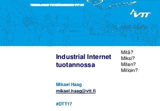 TEKNOLOGIAN TUTKIMUSKESKUS VTT OY
Industrial Internet
tuotannossa
Mikael Haag
mikael.haag@vtt.fi
#DTT17
Mitä?
Miksi?
Miten?
Milloin?
 