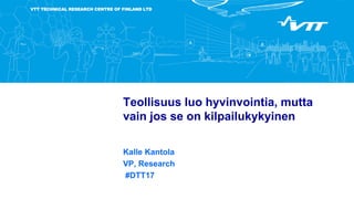 VTT TECHNICAL RESEARCH CENTRE OF FINLAND LTD
Teollisuus luo hyvinvointia, mutta
vain jos se on kilpailukykyinen
Kalle Kantola
VP, Research
#DTT17
 