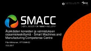 Älykkäiden koneiden ja valmistuksen
osaamiskeskittymä - Smart Machines and
Manufacturing Competense Centre
Päivi Mikkonen, VTT/SMACC
15.3.2017
 