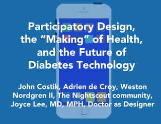 Participatory Design, 
the “Making” of Health, 
and the Future of 
Diabetes Technology 
John Costik, Adrien de Croy, Weston 
Nordgren II, The Nightscout community, 
Joyce Lee, MD, MPH, Doctor as Designer 
 