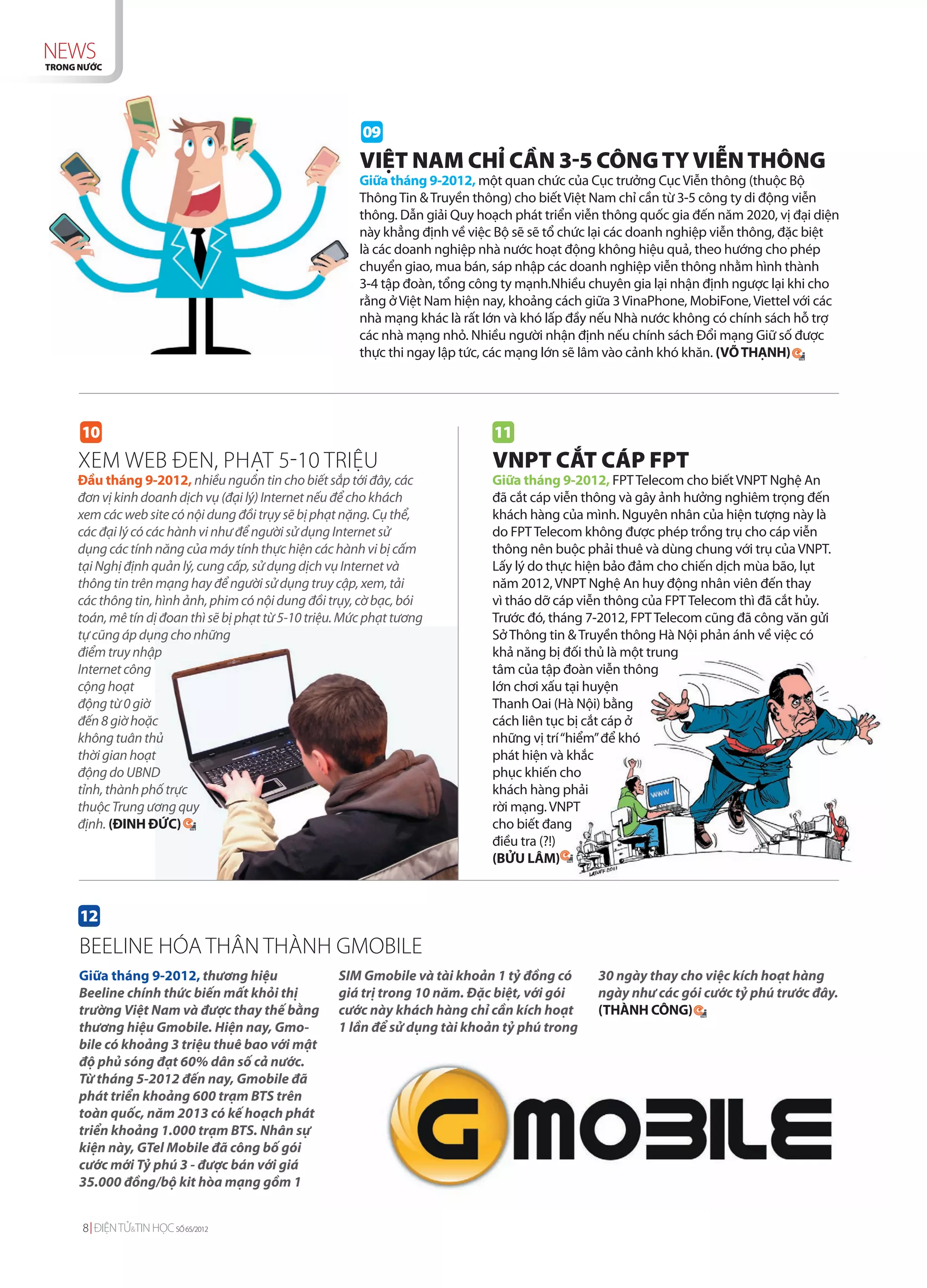 NEWS
TRONG NƯỚC




                                                          09
                                                          VIỆT NAM CHỈ CẦN 3-5 CÔNG TY VIỄN THÔNG
                                                          Giữa tháng 9-2012, một quan chức của Cục trưởng Cục Viễn thông (thuộc Bộ
                                                          Thông Tin & Truyền thông) cho biết Việt Nam chỉ cần từ 3-5 công ty di động viễn
                                                          thông. Dẫn giải Quy hoạch phát triển viễn thông quốc gia đến năm 2020, vị đại diện
                                                          này khẳng định về việc Bộ sẽ sẽ tổ chức lại các doanh nghiệp viễn thông, đặc biệt
                                                          là các doanh nghiệp nhà nước hoạt động không hiệu quả, theo hướng cho phép
                                                          chuyển giao, mua bán, sáp nhập các doanh nghiệp viễn thông nhằm hình thành
                                                          3-4 tập đoàn, tổng công ty mạnh.Nhiều chuyên gia lại nhận định ngược lại khi cho
                                                          rằng ở Việt Nam hiện nay, khoảng cách giữa 3 VinaPhone, MobiFone, Viettel với các
                                                          nhà mạng khác là rất lớn và khó lấp đầy nếu Nhà nước không có chính sách hỗ trợ
                                                          các nhà mạng nhỏ. Nhiều người nhận định nếu chính sách Đổi mạng Giữ số được
                                                          thực thi ngay lập tức, các mạng lớn sẽ lâm vào cảnh khó khăn. (VÕ THẠNH)




      10                                                                        11
     XEM WEB ĐEN, PHẠT 5-10 TRIỆU                                               VNPT CẮT CÁP FPT
     Đầu tháng 9-2012, nhiều nguồn tin cho biết sắp tới đây, các                Giữa tháng 9-2012, FPT Telecom cho biết VNPT Nghệ An
     đơn vị kinh doanh dịch vụ (đại lý) Internet nếu để cho khách               đã cắt cáp viễn thông và gây ảnh hưởng nghiêm trọng đến
     xem các web site có nội dung đồi trụy sẽ bị phạt nặng. Cụ thể,             khách hàng của mình. Nguyên nhân của hiện tượng này là
     các đại lý có các hành vi như để người sử dụng Internet sử                 do FPT Telecom không được phép trồng trụ cho cáp viễn
     dụng các tính năng của máy tính thực hiện các hành vi bị cấm               thông nên buộc phải thuê và dùng chung với trụ của VNPT.
     tại Nghị định quản lý, cung cấp, sử dụng dịch vụ Internet và               Lấy lý do thực hiện bảo đảm cho chiến dịch mùa bão, lụt
     thông tin trên mạng hay để người sử dụng truy cập, xem, tải                năm 2012, VNPT Nghệ An huy động nhân viên đến thay
     các thông tin, hình ảnh, phim có nội dung đồi trụy, cờ bạc, bói            vì tháo dỡ cáp viễn thông của FPT Telecom thì đã cắt hủy.
     toán, mê tín dị đoan thì sẽ bị phạt từ 5-10 triệu. Mức phạt tương          Trước đó, tháng 7-2012, FPT Telecom cũng đã công văn gửi
     tự cũng áp dụng cho những                                                  Sở Thông tin & Truyền thông Hà Nội phản ánh về việc có
     điểm truy nhập                                                             khả năng bị đối thủ là một trung
     Internet công                                                              tâm của tập đoàn viễn thông
     cộng hoạt                                                                  lớn chơi xấu tại huyện
     động từ 0 giờ                                                              Thanh Oai (Hà Nội) bằng
     đến 8 giờ hoặc                                                             cách liên tục bị cắt cáp ở
     không tuân thủ                                                             những vị trí “hiểm” để khó
     thời gian hoạt                                                             phát hiện và khắc
     động do UBND                                                               phục khiến cho
     tỉnh, thành phố trực                                                       khách hàng phải
     thuộc Trung ương quy                                                       rời mạng. VNPT
     định. (ĐINH ĐỨC)                                                           cho biết đang
                                                                                điều tra (?!)
                                                                                (BỬU LÂM)



      12
     BEELINE HÓA THÂN THÀNH GMOBILE
     Giữa tháng 9-2012, thương hiệu                   SIM Gmobile và tài khoản 1 tỷ đồng có       30 ngày thay cho việc kích hoạt hàng
     Beeline chính thức biến mất khỏi thị             giá trị trong 10 năm. Đặc biệt, với gói     ngày như các gói cước tỷ phú trước đây.
     trường Việt Nam và được thay thế bằng            cước này khách hàng chỉ cần kích hoạt       (THÀNH CÔNG)
     thương hiệu Gmobile. Hiện nay, Gmo-              1 lần để sử dụng tài khoản tỷ phú trong
     bile có khoảng 3 triệu thuê bao với mật
     độ phủ sóng đạt 60% dân số cả nước.
     Từ tháng 5-2012 đến nay, Gmobile đã
     phát triển khoảng 600 trạm BTS trên
     toàn quốc, năm 2013 có kế hoạch phát
     triển khoảng 1.000 trạm BTS. Nhân sự
     kiện này, GTel Mobile đã công bố gói
     cước mới Tỷ phú 3 - được bán với giá
     35.000 đồng/bộ kit hòa mạng gồm 1


      8 ĐIỆN TỬ&TIN HỌC SỐ 65/2012
 
