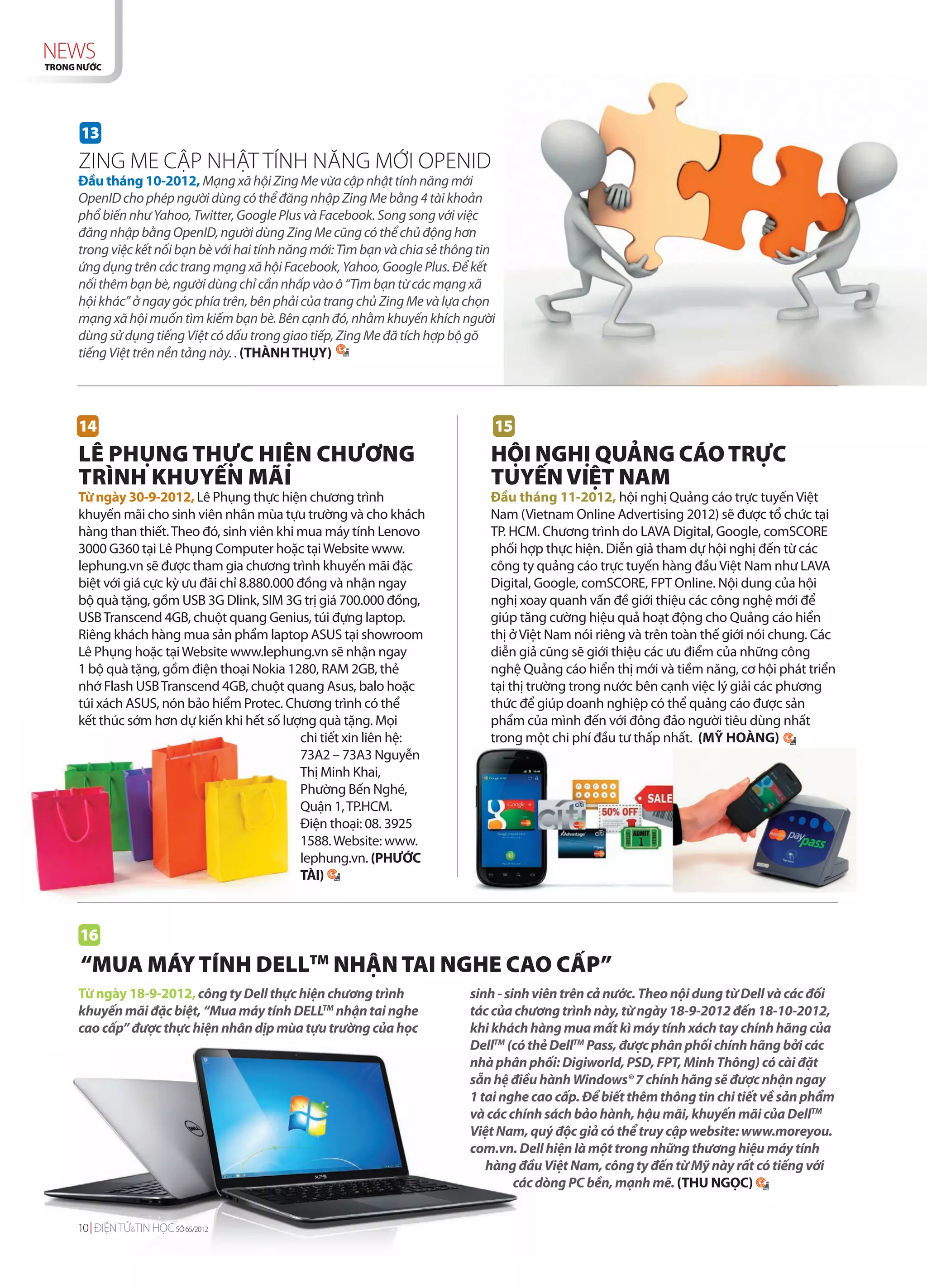 NEWS
TRONG NƯỚC




      13
     ZING ME CẬP NHẬT TÍNH NĂNG MỚI OPENID
     Đầu tháng 10-2012, Mạng xã hội Zing Me vừa cập nhật tính năng mới
     OpenID cho phép người dùng có thể đăng nhập Zing Me bằng 4 tài khoản
     phổ biến như Yahoo, Twitter, Google Plus và Facebook. Song song với việc
     đăng nhập bằng OpenID, người dùng Zing Me cũng có thể chủ động hơn
     trong việc kết nối bạn bè với hai tính năng mới: Tìm bạn và chia sẻ thông tin
     ứng dụng trên các trang mạng xã hội Facebook, Yahoo, Google Plus. Để kết
     nối thêm bạn bè, người dùng chỉ cần nhấp vào ô “Tìm bạn từ các mạng xã
     hội khác” ở ngay góc phía trên, bên phải của trang chủ Zing Me và lựa chọn
     mạng xã hội muốn tìm kiếm bạn bè. Bên cạnh đó, nhằm khuyến khích người
     dùng sử dụng tiếng Việt có dấu trong giao tiếp, Zing Me đã tích hợp bộ gõ
     tiếng Việt trên nền tảng này. . (THÀNH THỤY)




     14                                                                          15
     LÊ PHỤNG THỰC HIỆN CHƯƠNG                                                   HỘI NGHỊ QUẢNG CÁO TRỰC
     TRÌNH KHUYẾN MÃI                                                            TUYẾN VIỆT NAM
     Từ ngày 30-9-2012, Lê Phụng thực hiện chương trình                          Đầu tháng 11-2012, hội nghị Quảng cáo trực tuyến Việt
     khuyến mãi cho sinh viên nhân mùa tựu trường và cho khách                   Nam (Vietnam Online Advertising 2012) sẽ được tổ chức tại
     hàng than thiết. Theo đó, sinh viên khi mua máy tính Lenovo                 TP. HCM. Chương trình do LAVA Digital, Google, comSCORE
     3000 G360 tại Lê Phụng Computer hoặc tại Website www.                       phối hợp thực hiện. Diễn giả tham dự hội nghị đến từ các
     lephung.vn sẽ được tham gia chương trình khuyến mãi đặc                     công ty quảng cáo trực tuyến hàng đầu Việt Nam như LAVA
     biệt với giá cực kỳ ưu đãi chỉ 8.880.000 đồng và nhận ngay                  Digital, Google, comSCORE, FPT Online. Nội dung của hội
     bộ quà tặng, gồm USB 3G Dlink, SIM 3G trị giá 700.000 đồng,                 nghị xoay quanh vấn đề giới thiệu các công nghệ mới để
     USB Transcend 4GB, chuột quang Genius, túi đựng laptop.                     giúp tăng cường hiệu quả hoạt động cho Quảng cáo hiển
     Riêng khách hàng mua sản phẩm laptop ASUS tại showroom                      thị ở Việt Nam nói riêng và trên toàn thế giới nói chung. Các
     Lê Phụng hoặc tại Website www.lephung.vn sẽ nhận ngay                       diễn giả cũng sẽ giới thiệu các ưu điểm của những công
     1 bộ quà tặng, gồm điện thoại Nokia 1280, RAM 2GB, thẻ                      nghệ Quảng cáo hiển thị mới và tiềm năng, cơ hội phát triển
     nhớ Flash USB Transcend 4GB, chuột quang Asus, balo hoặc                    tại thị trường trong nước bên cạnh việc lý giải các phương
     túi xách ASUS, nón bảo hiểm Protec. Chương trình có thể                     thức để giúp doanh nghiệp có thể quảng cáo được sản
     kết thúc sớm hơn dự kiến khi hết số lượng quà tặng. Mọi                     phẩm của mình đến với đông đảo người tiêu dùng nhất
                                              chi tiết xin liên hệ:              trong một chi phí đầu tư thấp nhất. (MỸ HOÀNG)
                                              73A2 – 73A3 Nguyễn
                                              Thị Minh Khai,
                                              Phường Bến Nghé,
                                              Quận 1, TP.HCM.
                                              Điện thoại: 08. 3925
                                              1588. Website: www.
                                              lephung.vn. (PHƯỚC
                                              TÀI)



      16
      “MUA MÁY TÍNH DELLTM NHẬN TAI NGHE CAO CẤP”
     Từ ngày 18-9-2012, công ty Dell thực hiện chương trình                  sinh - sinh viên trên cả nước. Theo nội dung từ Dell và các đối
     khuyến mãi đặc biệt, “Mua máy tính DELLTM nhận tai nghe                 tác của chương trình này, từ ngày 18-9-2012 đến 18-10-2012,
     cao cấp” được thực hiện nhân dịp mùa tựu trường của học                 khi khách hàng mua mất kì máy tính xách tay chính hãng của
                                                                             DellTM (có thẻ DellTM Pass, được phân phối chính hãng bởi các
                                                                             nhà phân phối: Digiworld, PSD, FPT, Minh Thông) có cài đặt
                                                                             sẵn hệ điều hành Windows® 7 chính hãng sẽ được nhận ngay
                                                                             1 tai nghe cao cấp. Để biết thêm thông tin chi tiết về sản phẩm
                                                                             và các chính sách bảo hành, hậu mãi, khuyến mãi của DellTM
                                                                             Việt Nam, quý độc giả có thể truy cập website: www.moreyou.
                                                                             com.vn. Dell hiện là một trong những thương hiệu máy tính
                                                                                hàng đầu Việt Nam, công ty đến từ Mỹ này rất có tiếng với
                                                                                      các dòng PC bền, mạnh mẽ. (THU NGỌC)


     10 ĐIỆN TỬ&TIN HỌC SỐ 65/2012
 