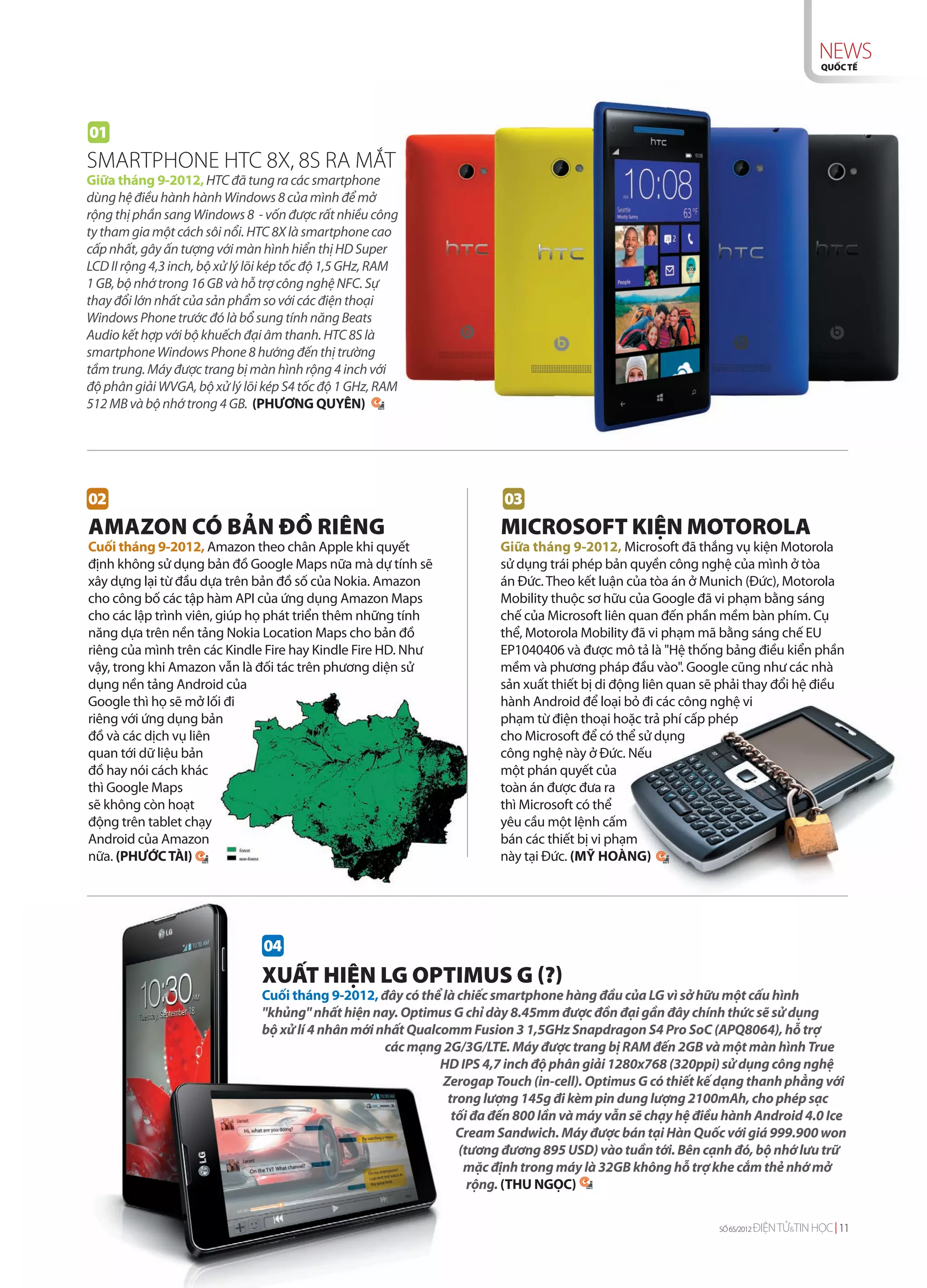 NEWS
                                                                                                                                      QUỐC TẾ




01
SMARTPHONE HTC 8X, 8S RA MẮT
Giữa tháng 9-2012, HTC đã tung ra các smartphone
dùng hệ điều hành hành Windows 8 của mình để mở
rộng thị phần sang Windows 8 - vốn được rất nhiều công
ty tham gia một cách sôi nổi. HTC 8X là smartphone cao
cấp nhất, gây ấn tượng với màn hình hiển thị HD Super
LCD II rộng 4,3 inch, bộ xử lý lõi kép tốc độ 1,5 GHz, RAM
1 GB, bộ nhớ trong 16 GB và hỗ trợ công nghệ NFC. Sự
thay đổi lớn nhất của sản phẩm so với các điện thoại
Windows Phone trước đó là bổ sung tính năng Beats
Audio kết hợp với bộ khuếch đại âm thanh. HTC 8S là
smartphone Windows Phone 8 hướng đến thị trường
tầm trung. Máy được trang bị màn hình rộng 4 inch với
độ phân giải WVGA, bộ xử lý lõi kép S4 tốc độ 1 GHz, RAM
512 MB và bộ nhớ trong 4 GB. (PHƯƠNG QUYÊN)




02                                                                      03
AMAZON CÓ BẢN ĐỒ RIÊNG                                                  MICROSOFT KIỆN MOTOROLA
Cuối tháng 9-2012, Amazon theo chân Apple khi quyết                    Giữa tháng 9-2012, Microsoft đã thắng vụ kiện Motorola
định không sử dụng bản đồ Google Maps nữa mà dự tính sẽ                sử dụng trái phép bản quyền công nghệ của mình ở tòa
xây dựng lại từ đầu dựa trên bản đồ số của Nokia. Amazon               án Đức. Theo kết luận của tòa án ở Munich (Đức), Motorola
cho công bố các tập hàm API của ứng dụng Amazon Maps                   Mobility thuộc sơ hữu của Google đã vi phạm bằng sáng
cho các lập trình viên, giúp họ phát triển thêm những tính             chế của Microsoft liên quan đến phần mềm bàn phím. Cụ
năng dựa trên nền tảng Nokia Location Maps cho bản đồ                  thể, Motorola Mobility đã vi phạm mã bằng sáng chế EU
riêng của mình trên các Kindle Fire hay Kindle Fire HD. Như            EP1040406 và được mô tả là "Hệ thống bảng điều kiển phần
vậy, trong khi Amazon vẫn là đối tác trên phương diện sử               mềm và phương pháp đầu vào". Google cũng như các nhà
dụng nền tảng Android của                                              sản xuất thiết bị di động liên quan sẽ phải thay đổi hệ điều
Google thì họ sẽ mở lối đi                                             hành Android để loại bỏ đi các công nghệ vi
riêng với ứng dụng bản                                                 phạm từ điện thoại hoặc trả phí cấp phép
đồ và các dịch vụ liên                                                 cho Microsoft để có thể sử dụng
quan tới dữ liệu bản                                                   công nghệ này ở Đức. Nếu
đồ hay nói cách khác                                                   một phán quyết của
thì Google Maps                                                        toàn án được đưa ra
sẽ không còn hoạt                                                      thì Microsoft có thể
động trên tablet chạy                                                  yêu cầu một lệnh cấm
Android của Amazon                                                     bán các thiết bị vi phạm
nữa. (PHƯỚC TÀI)                                                       này tại Đức. (MỸ HOÀNG)




                                04
                                XUẤT HIỆN LG OPTIMUS G (?)
                                Cuối tháng 9-2012, đây có thể là chiếc smartphone hàng đầu của LG vì sở hữu một cấu hình
                                "khủng" nhất hiện nay. Optimus G chỉ dày 8.45mm được đồn đại gần đây chính thức sẽ sử dụng
                                bộ xử lí 4 nhân mới nhất Qualcomm Fusion 3 1,5GHz Snapdragon S4 Pro SoC (APQ8064), hỗ trợ
                                                     các mạng 2G/3G/LTE. Máy được trang bị RAM đến 2GB và một màn hình True
                                                              HD IPS 4,7 inch độ phân giải 1280x768 (320ppi) sử dụng công nghệ
                                                              Zerogap Touch (in-cell). Optimus G có thiết kế dạng thanh phẳng với
                                                               trong lượng 145g đi kèm pin dung lượng 2100mAh, cho phép sạc
                                                                tối đa đến 800 lần và máy vẫn sẽ chạy hệ điều hành Android 4.0 Ice
                                                                 Cream Sandwich. Máy được bán tại Hàn Quốc với giá 999.900 won
                                                                 (tương đương 895 USD) vào tuần tới. Bên cạnh đó, bộ nhớ lưu trữ
                                                                  mặc định trong máy là 32GB không hỗ trợ khe cắm thẻ nhớ mở
                                                                   rộng. (THU NGỌC)

                                                                                                             SỐ 65/2012   ĐIỆN TỬ&TIN HỌC 11
 
