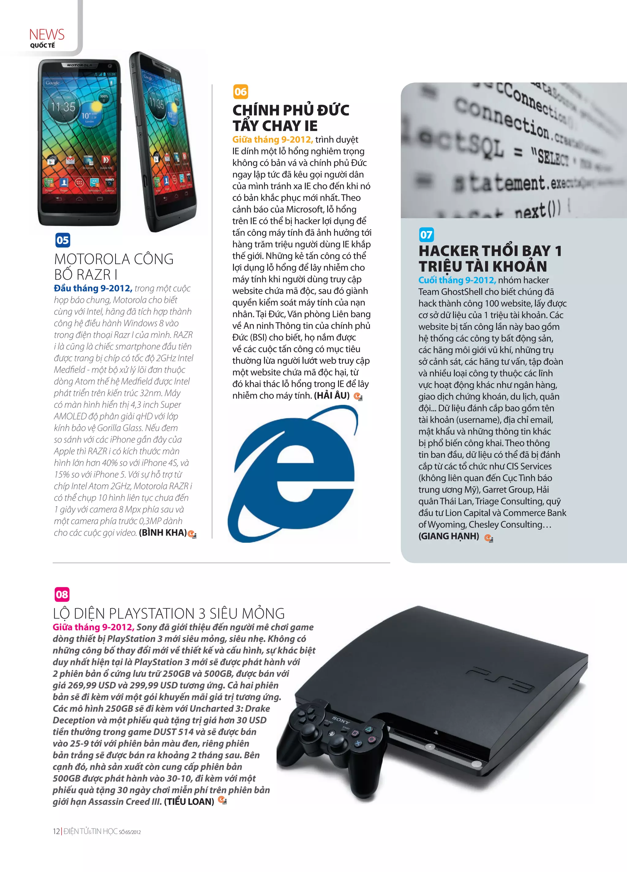 NEWS
QUỐC TẾ




                                                  06
                                                 CHÍNH PHỦ ĐỨC
                                                 TẨY CHAY IE
                                                 Giữa tháng 9-2012, trình duyệt
                                                 IE dính một lỗ hổng nghiêm trọng
                                                 không có bản vá và chính phủ Đức
                                                 ngay lập tức đã kêu gọi người dân
                                                 của mình tránh xa IE cho đến khi nó
                                                 có bản khắc phục mới nhất. Theo
                                                 cảnh báo của Microsoft, lỗ hổng
                                                 trên IE có thể bị hacker lợi dụng để
                                                 tấn công máy tính đã ảnh hưởng tới     07
          05                                     hàng trăm triệu người dùng IE khắp
                                                 thế giới. Những kẻ tấn công có thể     HACKER THỔI BAY 1
      MOTOROLA CÔNG                              lợi dụng lỗ hổng để lây nhiễm cho      TRIỆU TÀI KHOẢN
      BỐ RAZR I                                  máy tính khi người dùng truy cập       Cuối tháng 9-2012, nhóm hacker
      Đầu tháng 9-2012, trong một cuộc           website chứa mã độc, sau đó giành      Team GhostShell cho biết chúng đã
      họp báo chung, Motorola cho biết           quyền kiểm soát máy tính của nạn       hack thành công 100 website, lấy được
      cùng với Intel, hãng đã tích hợp thành     nhân. Tại Đức, Văn phòng Liên bang     cơ sở dữ liệu của 1 triệu tài khoản. Các
      công hệ điều hành Windows 8 vào            về An ninh Thông tin của chính phủ     website bị tấn công lần này bao gồm
      trong điện thoại Razr I của mình. RAZR     Đức (BSI) cho biết, họ nắm được        hệ thống các công ty bất động sản,
      i là cũng là chiếc smartphone đầu tiên     về các cuộc tấn công có mục tiêu       các hãng môi giới vũ khí, những trụ
      được trang bị chíp có tốc độ 2GHz Intel    thường lừa người lướt web truy cập     sở cảnh sát, các hãng tư vấn, tập đoàn
      Medfield - một bộ xử lý lõi đơn thuộc      một website chứa mã độc hại, từ        và nhiều loại công ty thuộc các lĩnh
      dòng Atom thế hệ Medfield được Intel       đó khai thác lỗ hổng trong IE để lây   vực hoạt động khác như ngân hàng,
      phát triển trên kiến trúc 32nm. Máy        nhiễm cho máy tính. (HẢI ÂU)           giao dịch chứng khoán, du lịch, quân
      có màn hình hiển thị 4,3 inch Super                                               đội... Dữ liệu đánh cắp bao gồm tên
      AMOLED độ phân giải qHD với lớp                                                   tài khoản (username), địa chỉ email,
      kính bảo vệ Gorilla Glass. Nếu đem                                                mật khẩu và những thông tin khác
      so sánh với các iPhone gần đây của                                                bị phổ biến công khai. Theo thông
      Apple thì RAZR i có kích thước màn                                                tin ban đầu, dữ liệu có thể đã bị đánh
      hình lớn hơn 40% so với iPhone 4S, và                                             cắp từ các tổ chức như CIS Services
      15% so với iPhone 5. Với sự hỗ trợ từ                                             (không liên quan đến Cục Tình báo
      chíp Intel Atom 2GHz, Motorola RAZR i                                             trung ương Mỹ), Garret Group, Hải
      có thể chụp 10 hình liên tục chưa đến                                             quân Thái Lan, Triage Consulting, quỹ
      1 giây với camera 8 Mpx phía sau và                                               đầu tư Lion Capital và Commerce Bank
      một camera phía trước 0,3MP dành                                                  of Wyoming, Chesley Consulting…
      cho các cuộc gọi video. (BÌNH KHA)                                                (GIANG HẠNH)




          08
      LỘ DIỆN PLAYSTATION 3 SIÊU MỎNG
      Giữa tháng 9-2012, Sony đã giới thiệu đến người mê chơi game
      dòng thiết bị PlayStation 3 mới siêu mỏng, siêu nhẹ. Không có
      những công bố thay đổi mới về thiết kế và cấu hình, sự khác biệt
      duy nhất hiện tại là PlayStation 3 mới sẽ được phát hành với
      2 phiên bản ổ cứng lưu trữ 250GB và 500GB, được bán với
      giá 269,99 USD và 299,99 USD tương ứng. Cả hai phiên
      bản sẽ đi kèm với một gói khuyến mãi giá trị tương ứng.
      Các mô hình 250GB sẽ đi kèm với Uncharted 3: Drake
      Deception và một phiếu quà tặng trị giá hơn 30 USD
      tiền thưởng trong game DUST 514 và sẽ được bán
      vào 25-9 tới với phiên bản màu đen, riêng phiên
      bản trắng sẽ được bán ra khoảng 2 tháng sau. Bên
      cạnh đó, nhà sản xuất còn cung cấp phiên bản
      500GB được phát hành vào 30-10, đi kèm với một
      phiếu quà tặng 30 ngày chơi miễn phí trên phiên bản
      giới hạn Assassin Creed III. (TIỂU LOAN)


      12 ĐIỆN TỬ&TIN HỌC SỐ 65/2012
 
