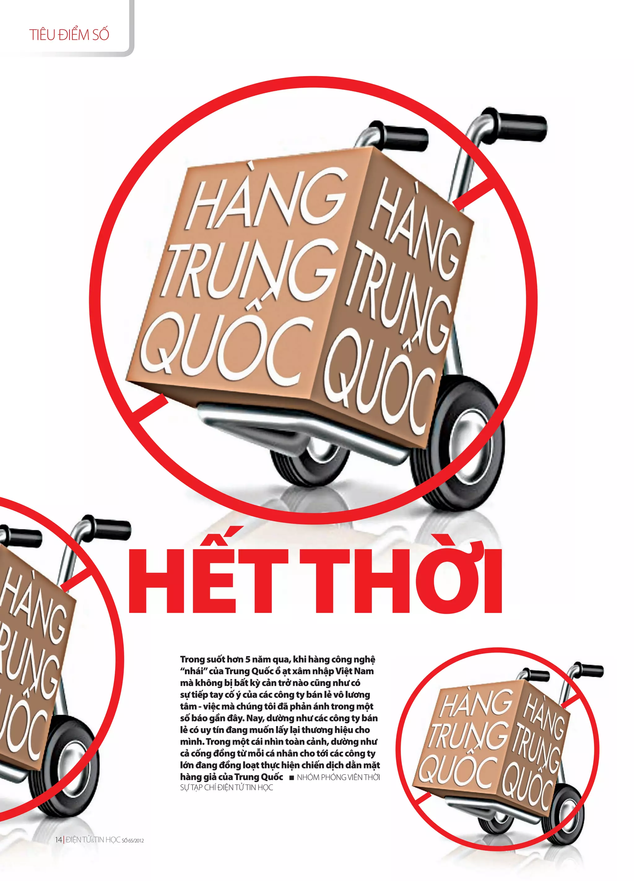 TIÊU ĐIỂM SỐ




                          HẾT THỜI
                                    Trong suốt hơn 5 năm qua, khi hàng công nghệ
                                    “nhái” của Trung Quốc ồ ạt xâm nhập Việt Nam
                                    mà không bị bất kỳ cản trở nào cũng như có
                                    sự tiếp tay cố ý của các công ty bán lẻ vô lương
                                    tâm - việc mà chúng tôi đã phản ánh trong một
                                    số báo gần đây. Nay, dường như các công ty bán
                                    lẻ có uy tín đang muốn lấy lại thương hiệu cho
                                    mình. Trong một cái nhìn toàn cảnh, dường như
                                    cả cống đồng từ mỗi cá nhân cho tới các công ty
                                    lớn đang đồng loạt thực hiện chiến dịch dằn mặt
                                    hàng giả của Trung Quốc NHÓM PHÓNG VIÊN THỜI
                                    SỰ TẠP CHÍ ĐIỆN TỬ TIN HỌC




   14 ĐIỆN TỬ TIN HỌC SỐ 65/2012
   14 ĐIỆN TỬ&&TINHỌC SỐ 65 /2012
 