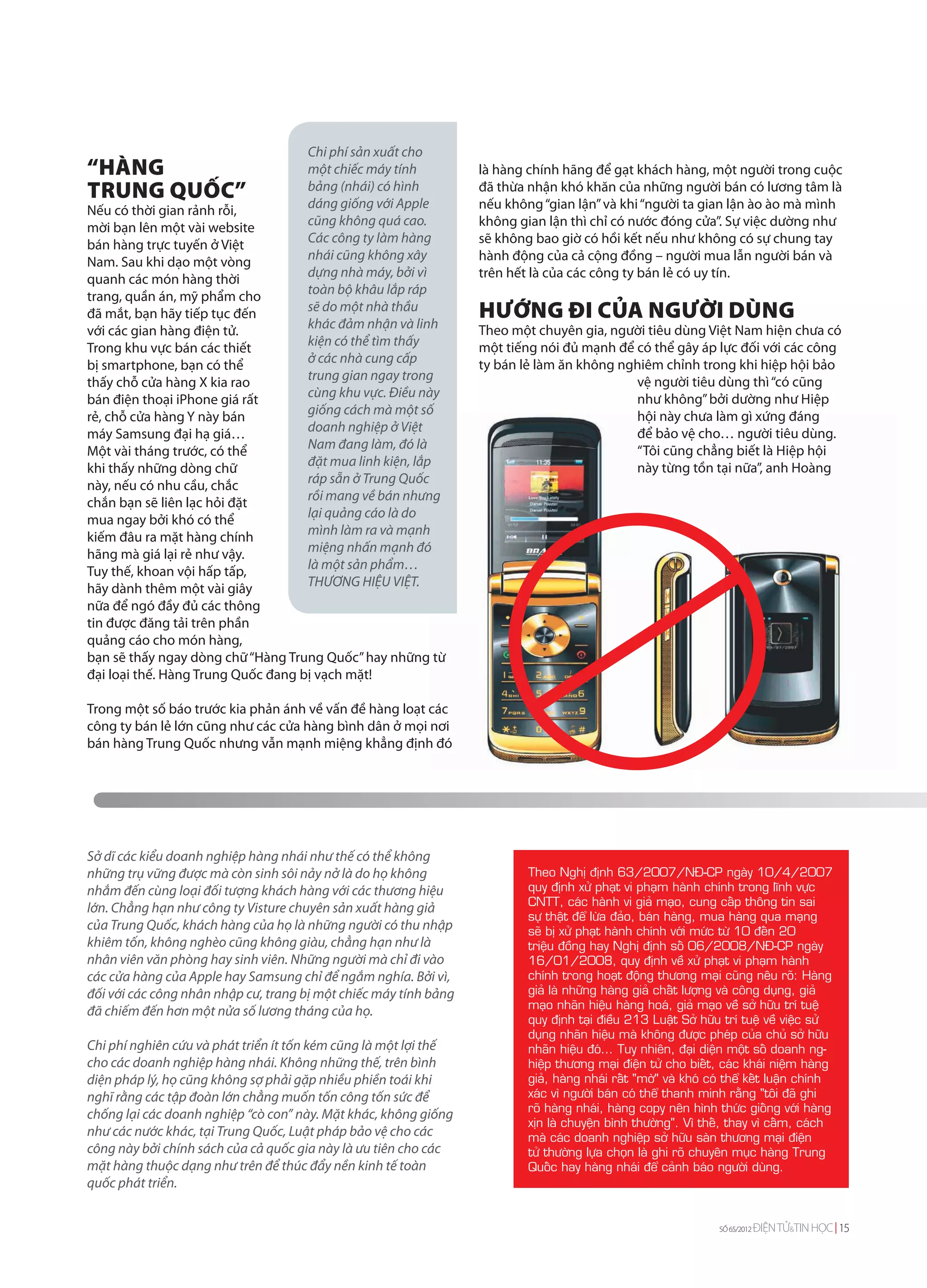 Chi phí sản xuất cho
“HÀNG                                một chiếc máy tính           là hàng chính hãng để gạt khách hàng, một người trong cuộc
TRUNG QUỐC”                          bảng (nhái) có hình
                                     dáng giống với Apple
                                                                  đã thừa nhận khó khăn của những người bán có lương tâm là
                                                                  nếu không “gian lận” và khi “người ta gian lận ào ào mà mình
Nếu có thời gian rảnh rỗi,
mời bạn lên một vài website          cũng không quá cao.          không gian lận thì chỉ có nước đóng cửa”. Sự việc dường như
bán hàng trực tuyến ở Việt           Các công ty làm hàng         sẽ không bao giờ có hồi kết nếu như không có sự chung tay
Nam. Sau khi dạo một vòng            nhái cũng không xây          hành động của cả cộng đồng – người mua lẫn người bán và
quanh các món hàng thời              dựng nhà máy, bởi vì         trên hết là của các công ty bán lẻ có uy tín.
trang, quần án, mỹ phẩm cho          toàn bộ khâu lắp ráp
đã mắt, bạn hãy tiếp tục đến         sẽ do một nhà thầu
                                     khác đảm nhận và linh
                                                                  HƯỚNG ĐI CỦA NGƯỜI DÙNG
với các gian hàng điện tử.                                        Theo một chuyên gia, người tiêu dùng Việt Nam hiện chưa có
Trong khu vực bán các thiết          kiện có thể tìm thấy         một tiếng nói đủ mạnh để có thể gây áp lực đối với các công
bị smartphone, bạn có thể            ở các nhà cung cấp           ty bán lẻ làm ăn không nghiêm chỉnh trong khi hiệp hội bảo
thấy chỗ cửa hàng X kia rao          trung gian ngay trong                                 vệ người tiêu dùng thì “có cũng
bán điện thoại iPhone giá rất        cùng khu vực. Điều này                                như không” bởi dường như Hiệp
rẻ, chỗ cửa hàng Y này bán           giống cách mà một số                                  hội này chưa làm gì xứng đáng
máy Samsung đại hạ giá…              doanh nghiệp ở Việt                                   để bảo vệ cho… người tiêu dùng.
Một vài tháng trước, có thể          Nam đang làm, đó là                                   “Tôi cũng chẳng biết là Hiệp hội
khi thấy những dòng chữ              đặt mua linh kiện, lắp                                này từng tồn tại nữa”, anh Hoàng
này, nếu có nhu cầu, chắc            ráp sẵn ở Trung Quốc
chắn bạn sẽ liên lạc hỏi đặt         rồi mang về bán nhưng
mua ngay bởi khó có thể              lại quảng cáo là do
kiếm đâu ra mặt hàng chính           mình làm ra và mạnh
hãng mà giá lại rẻ như vậy.          miệng nhấn mạnh đó
Tuy thế, khoan vội hấp tấp,          là một sản phẩm…
hãy dành thêm một vài giây           THƯƠNG HIỆU VIỆT.
nữa để ngó đầy đủ các thông
tin được đăng tải trên phần
quảng cáo cho món hàng,
bạn sẽ thấy ngay dòng chữ “Hàng Trung Quốc” hay những từ
đại loại thế. Hàng Trung Quốc đang bị vạch mặt!

Trong một số báo trước kia phản ánh về vấn đề hàng loạt các
công ty bán lẻ lớn cũng như các cửa hàng bình dân ở mọi nơi
bán hàng Trung Quốc nhưng vẫn mạnh miệng khẳng định đó




Sở dĩ các kiểu doanh nghiệp hàng nhái như thế có thể không
những trụ vững được mà còn sinh sôi nảy nở là do họ không                 Theo Nghò ñònh 63/2007/NÑ-CP ngaøy 10/4/2007
nhắm đến cùng loại đối tượng khách hàng với các thương hiệu               quy ñònh xöû phaït vi phaïm haønh chính trong lónh vöïc
                                                                          CNTT, caùc haønh vi giaû maïo, cung caáp thoâng tin sai
lớn. Chẳng hạn như công ty Visture chuyên sản xuất hàng giả
                                                                          söï thaät ñeå löøa ñaûo, baùn haøng, mua haøng qua maïng
của Trung Quốc, khách hàng của họ là những người có thu nhập              seõ bò xöû phaït haønh chính vôùi möùc töø 10 ñeán 20
khiêm tốn, không nghèo cũng không giàu, chẳng hạn như là                  trieäu ñoàng hay Nghò ñònh soá 06/2008/NÑ-CP ngaøy
nhân viên văn phòng hay sinh viên. Những người mà chỉ đi vào              16/01/2008, quy ñònh veà xöû phaït vi phaïm haønh
các cửa hàng của Apple hay Samsung chỉ để ngắm nghía. Bởi vì,             chính trong hoaït ñoäng thöông maïi cuõng neâu roõ: Haøng
đối với các công nhân nhập cư, trang bị một chiếc máy tính bảng           giaû laø nhöõng haøng giaû chaát löôïng vaø coâng duïng, giaû
                                                                          maïo nhaõn hieäu haøng hoaù, giaû maïo veà sôû höõu trí tueä
đã chiếm đến hơn một nửa số lương tháng của họ.
                                                                          quy ñònh taïi ñieàu 213 Luaät Sôû höõu trí tueä veà vieäc söû
                                                                          duïng nhaõn hieäu maø khoâng ñöôïc pheùp cuûa chuû sôû höõu
Chi phí nghiên cứu và phát triển ít tốn kém cũng là một lợi thế           nhaõn hieäu ñoù... Tuy nhieân, ñaïi dieän moät soá doanh ng-
cho các doanh nghiệp hàng nhái. Không những thế, trên bình                hieäp thöông maïi ñieän töû cho bieát, caùc khaùi nieäm haøng
diện pháp lý, họ cũng không sợ phải gặp nhiều phiền toái khi              giaû, haøng nhaùi raát "môø" vaø khoù coù theå keát luaän chính
nghĩ rằng các tập đoàn lớn chẳng muốn tốn công tốn sức để                 xaùc vì ngöôøi baùn coù theå thanh minh raèng "toâi ñaõ ghi
                                                                          roõ haøng nhaùi, haøng copy neân hình thöùc gioáng vôùi haøng
chống lại các doanh nghiệp “cò con” này. Mặt khác, không giống
                                                                          xòn laø chuyeän bình thöôøng". Vì theá, thay vì caám, caùch
như các nước khác, tại Trung Quốc, Luật pháp bảo vệ cho các               maø caùc doanh nghieäp sôû höõu saøn thöông maïi ñieän
công này bởi chính sách của cả quốc gia này là ưu tiên cho các            töû thöôøng löïa choïn laø ghi roõ chuyeân muïc haøng Trung
mặt hàng thuộc dạng như trên để thúc đẩy nền kinh tế toàn                 Quoác hay haøng nhaùi ñeå caûnh baùo ngöôøi duøng.
quốc phát triển.


                                                                                                                 SỐ 65/2012   ĐIỆN TỬ&TIN HỌC 15
 