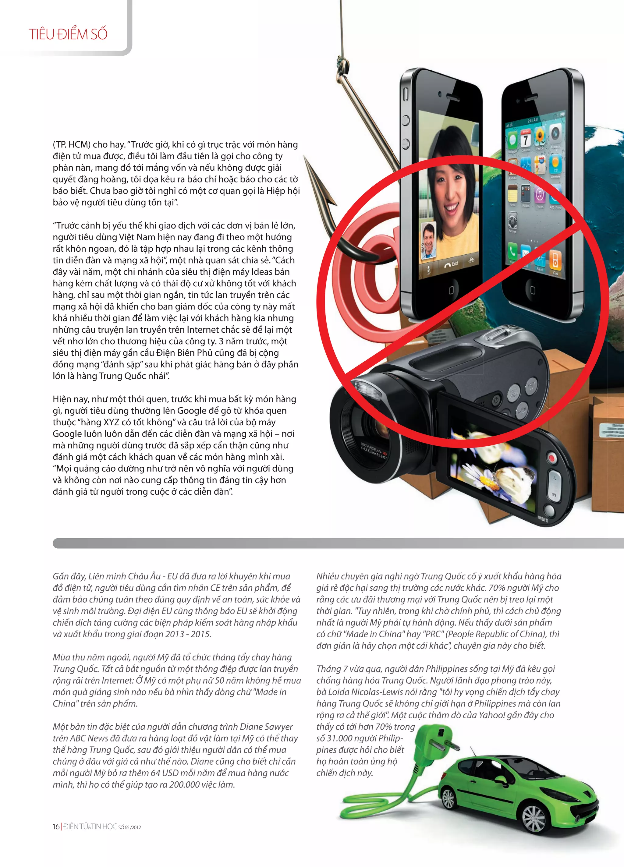 TIÊU ĐIỂM SỐ




   (TP. HCM) cho hay. “Trước giờ, khi có gì trục trặc với món hàng
   điện tử mua được, điều tôi làm đầu tiên là gọi cho công ty
   phàn nàn, mang đồ tới mắng vốn và nếu không được giải
   quyết đàng hoàng, tôi dọa kêu ra báo chí hoặc báo cho các tờ
   báo biết. Chưa bao giờ tôi nghĩ có một cơ quan gọi là Hiệp hội
   bảo vệ người tiêu dùng tồn tại”.

   “Trước cảnh bị yếu thế khi giao dịch với các đơn vị bán lẻ lớn,
   người tiêu dùng Việt Nam hiện nay đang đi theo một hướng
   rất khôn ngoan, đó là tập hợp nhau lại trong các kênh thông
   tin diễn đàn và mạng xã hội”, một nhà quan sát chia sẻ. “Cách
   đây vài năm, một chi nhánh của siêu thị điện máy Ideas bán
   hàng kém chất lượng và có thái độ cư xử không tốt với khách
   hàng, chỉ sau một thời gian ngắn, tin tức lan truyền trên các
   mạng xã hội đã khiến cho ban giám đốc của công ty này mất
   khá nhiều thời gian để làm việc lại với khách hàng kia nhưng
   những câu truyện lan truyền trên Internet chắc sẽ để lại một
   vết nhơ lớn cho thương hiệu của công ty. 3 năm trước, một
   siêu thị điện máy gần cầu Điện Biên Phủ cũng đã bị cộng
   đồng mạng “đánh sập” sau khi phát giác hàng bán ở đây phần
   lớn là hàng Trung Quốc nhái”.

   Hiện nay, như một thói quen, trước khi mua bất kỳ món hàng
   gì, người tiêu dùng thường lên Google để gõ từ khóa quen
   thuộc “hàng XYZ có tốt không” và câu trả lời của bộ máy
   Google luôn luôn dẫn đến các diễn đàn và mạng xã hội – nơi
   mà những người dùng trước đã sắp xếp cẩn thận cũng như
   đánh giá một cách khách quan về các món hàng mình xài.
   “Mọi quảng cáo dường như trở nên vô nghĩa với người dùng
   và không còn nơi nào cung cấp thông tin đáng tin cậy hơn
   đánh giá từ người trong cuộc ở các diễn đàn”.




   Gần đây, Liên minh Châu Âu - EU đã đưa ra lời khuyên khi mua      Nhiều chuyên gia nghi ngờ Trung Quốc cố ý xuất khẩu hàng hóa
   đồ điện tử, người tiêu dùng cần tìm nhãn CE trên sản phẩm, để     giá rẻ độc hại sang thị trường các nước khác. 70% người Mỹ cho
   đảm bảo chúng tuân theo đúng quy định về an toàn, sức khỏe và     rằng các ưu đãi thương mại với Trung Quốc nên bị treo lại một
   vệ sinh môi trường. Đại diện EU cũng thông báo EU sẽ khởi động    thời gian. "Tuy nhiên, trong khi chờ chính phủ, thì cách chủ động
   chiến dịch tăng cường các biện pháp kiểm soát hàng nhập khẩu      nhất là người Mỹ phải tự hành động. Nếu thấy dưới sản phẩm
   và xuất khẩu trong giai đoạn 2013 - 2015.                         có chữ "Made in China" hay "PRC" (People Republic of China), thì
                                                                     đơn giản là hãy chọn một cái khác", chuyên gia này cho biết.
   Mùa thu năm ngoái, người Mỹ đã tổ chức tháng tẩy chay hàng
   Trung Quốc. Tất cả bắt nguồn từ một thông điệp được lan truyền    Tháng 7 vừa qua, người dân Philippines sống tại Mỹ đã kêu gọi
   rộng rãi trên Internet: Ở Mỹ có một phụ nữ 50 năm không hề mua    chống hàng hóa Trung Quốc. Người lãnh đạo phong trào này,
   món quà giáng sinh nào nếu bà nhìn thấy dòng chữ "Made in         bà Loida Nicolas-Lewis nói rằng "tôi hy vọng chiến dịch tẩy chay
   China" trên sản phẩm.                                             hàng Trung Quốc sẽ không chỉ giới hạn ở Philippines mà còn lan
                                                                     rộng ra cả thế giới". Một cuộc thăm dò của Yahoo! gần đây cho
   Một bản tin đặc biệt của người dẫn chương trình Diane Sawyer      thấy có tới hơn 70% trong
   trên ABC News đã đưa ra hàng loạt đồ vật làm tại Mỹ có thể thay   số 31.000 người Philip-
   thế hàng Trung Quốc, sau đó giới thiệu người dân có thể mua       pines được hỏi cho biết
   chúng ở đâu với giá cả như thế nào. Diane cũng cho biết chỉ cần   họ hoàn toàn ủng hộ
   mỗi người Mỹ bỏ ra thêm 64 USD mỗi năm để mua hàng nước           chiến dịch này.
   mình, thì họ có thể giúp tạo ra 200.000 việc làm.



   16 ĐIỆN TỬ&TIN HỌC SỐ 65 /2012
 
