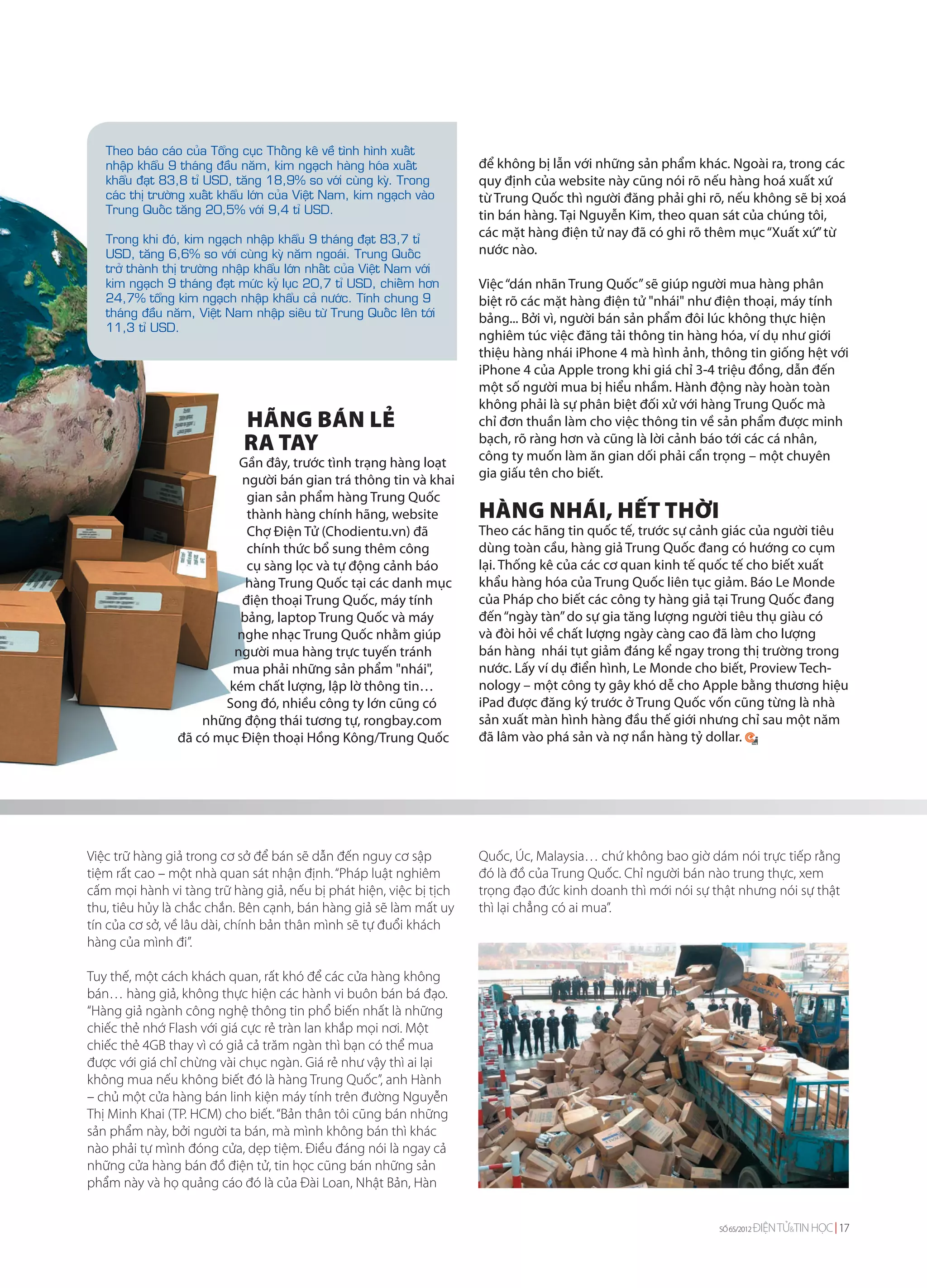 Theo baùo caùo cuûa Toång cuïc Thoáng keâ veà tình hình xuaát
   nhaäp khaåu 9 thaùng ñaàu naêm, kim ngaïch haøng hoùa xuaát          để không bị lẫn với những sản phẩm khác. Ngoài ra, trong các
   khaåu ñaït 83,8 tæ USD, taêng 18,9% so vôùi cuøng kyø. Trong         quy định của website này cũng nói rõ nếu hàng hoá xuất xứ
   caùc thò tröôøng xuaát khaåu lôùn cuûa Vieät Nam, kim ngaïch vaøo    từ Trung Quốc thì người đăng phải ghi rõ, nếu không sẽ bị xoá
   Trung Quoác taêng 20,5% vôùi 9,4 tæ USD.                             tin bán hàng. Tại Nguyễn Kim, theo quan sát của chúng tôi,
   Trong khi ñoù, kim ngaïch nhaäp khaåu 9 thaùng ñaït 83,7 tæ
                                                                        các mặt hàng điện tử nay đã có ghi rõ thêm mục “Xuất xứ” từ
   USD, taêng 6,6% so vôùi cuøng kyø naêm ngoaùi. Trung Quoác           nước nào.
   trôû thaønh thò tröôøng nhaäp khaåu lôùn nhaát cuûa Vieät Nam vôùi
   kim ngaïch 9 thaùng ñaït möùc kyû luïc 20,7 tæ USD, chieám hôn       Việc “dán nhãn Trung Quốc” sẽ giúp người mua hàng phân
   24,7% toång kim ngaïch nhaäp khaåu caû nöôùc. Tính chung 9           biệt rõ các mặt hàng điện tử "nhái" như điện thoại, máy tính
   thaùng ñaàu naêm, Vieät Nam nhaäp sieâu töø Trung Quoác leân tôùi    bảng... Bởi vì, người bán sản phẩm đôi lúc không thực hiện
   11,3 tæ USD.
                                                                        nghiêm túc việc đăng tải thông tin hàng hóa, ví dụ như giới
                                                                        thiệu hàng nhái iPhone 4 mà hình ảnh, thông tin giống hệt với
                                                                        iPhone 4 của Apple trong khi giá chỉ 3-4 triệu đồng, dẫn đến
                                                                        một số người mua bị hiểu nhầm. Hành động này hoàn toàn
                                                                        không phải là sự phân biệt đối xử với hàng Trung Quốc mà
                              HÃNG BÁN LẺ                               chỉ đơn thuần làm cho việc thông tin về sản phẩm được minh
                              RA TAY                                    bạch, rõ ràng hơn và cũng là lời cảnh báo tới các cá nhân,
                                                                        công ty muốn làm ăn gian dối phải cẩn trọng – một chuyên
                           Gần đây, trước tình trạng hàng loạt
                           người bán gian trá thông tin và khai         gia giấu tên cho biết.
                            gian sản phẩm hàng Trung Quốc
                            thành hàng chính hãng, website              HÀNG NHÁI, HẾT THỜI
                            Chợ Điện Tử (Chodientu.vn) đã               Theo các hãng tin quốc tế, trước sự cảnh giác của người tiêu
                            chính thức bổ sung thêm công                dùng toàn cầu, hàng giả Trung Quốc đang có hướng co cụm
                            cụ sàng lọc và tự động cảnh báo             lại. Thống kê của các cơ quan kinh tế quốc tế cho biết xuất
                            hàng Trung Quốc tại các danh mục            khẩu hàng hóa của Trung Quốc liên tục giảm. Báo Le Monde
                           điện thoại Trung Quốc, máy tính              của Pháp cho biết các công ty hàng giả tại Trung Quốc đang
                           bảng, laptop Trung Quốc và máy               đến “ngày tàn” do sự gia tăng lượng người tiêu thụ giàu có
                          nghe nhạc Trung Quốc nhằm giúp                và đòi hỏi về chất lượng ngày càng cao đã làm cho lượng
                          người mua hàng trực tuyến tránh               bán hàng nhái tụt giảm đáng kể ngay trong thị trường trong
                         mua phải những sản phẩm "nhái",                nước. Lấy ví dụ điển hình, Le Monde cho biết, Proview Tech-
                         kém chất lượng, lập lờ thông tin…              nology – một công ty gây khó dễ cho Apple bằng thương hiệu
                        Song đó, nhiều công ty lớn cũng có              iPad được đăng ký trước ở Trung Quốc vốn cũng từng là nhà
                     những động thái tương tự, rongbay.com              sản xuất màn hình hàng đầu thế giới nhưng chỉ sau một năm
                 đã có mục Điện thoại Hồng Kông/Trung Quốc              đã lâm vào phá sản và nợ nần hàng tỷ dollar.




Việc trữ hàng giả trong cơ sở để bán sẽ dẫn đến nguy cơ sập             Quốc, Úc, Malaysia… chứ không bao giờ dám nói trực tiếp rằng
tiệm rất cao – một nhà quan sát nhận định. “Pháp luật nghiêm            đó là đồ của Trung Quốc. Chỉ người bán nào trung thực, xem
cấm mọi hành vi tàng trữ hàng giả, nếu bị phát hiện, việc bị tịch       trọng đạo đức kinh doanh thì mới nói sự thật nhưng nói sự thật
thu, tiêu hủy là chắc chắn. Bên cạnh, bán hàng giả sẽ làm mất uy        thì lại chẳng có ai mua”.
tín của cơ sở, về lâu dài, chính bản thân mình sẽ tự đuổi khách
hàng của mình đi”.

Tuy thế, một cách khách quan, rất khó để các cửa hàng không
bán… hàng giả, không thực hiện các hành vi buôn bán bá đạo.
“Hàng giả ngành công nghệ thông tin phổ biến nhất là những
chiếc thẻ nhớ Flash với giá cực rẻ tràn lan khắp mọi nơi. Một
chiếc thẻ 4GB thay vì có giả cả trăm ngàn thì bạn có thể mua
được với giá chỉ chừng vài chục ngàn. Giá rẻ như vậy thì ai lại
không mua nếu không biết đó là hàng Trung Quốc”, anh Hành
– chủ một cửa hàng bán linh kiện máy tính trên đường Nguyễn
Thị Minh Khai (TP. HCM) cho biết. “Bản thân tôi cũng bán những
sản phẩm này, bởi người ta bán, mà mình không bán thì khác
nào phải tự mình đóng cửa, dẹp tiệm. Điều đáng nói là ngay cả
những cửa hàng bán đồ điện tử, tin học cũng bán những sản
phẩm này và họ quảng cáo đó là của Đài Loan, Nhật Bản, Hàn


                                                                                                                 SỐ 65/2012   ĐIỆN TỬ&TIN HỌC 17
 