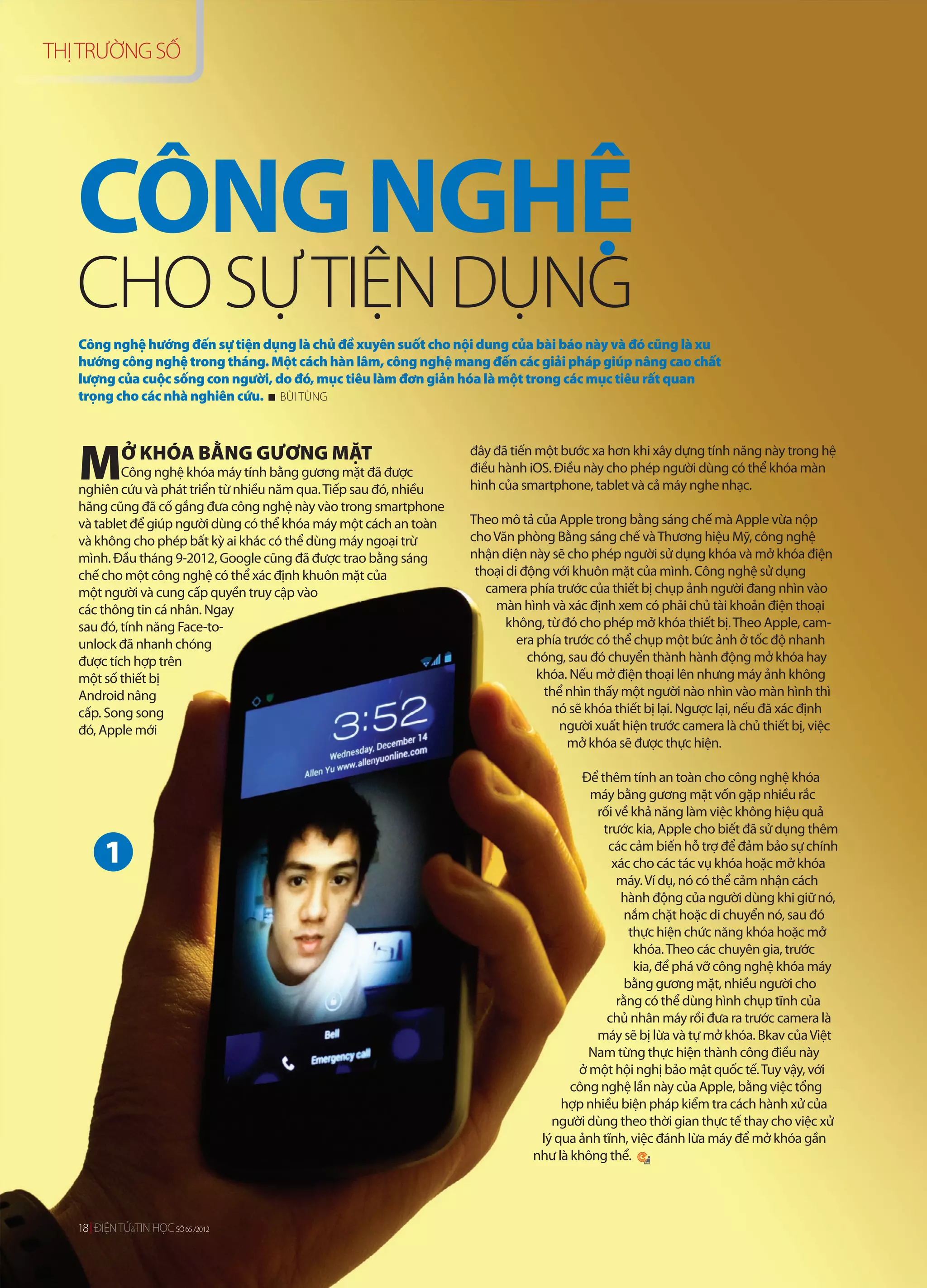 THỊ TRƯỜNG SỐ




   CÔNG NGHỆ
   CHO SỰ TIỆN DỤNG
   Công nghệ hướng đến sự tiện dụng là chủ đề xuyên suốt cho nội dung của bài báo này và đó cũng là xu
   hướng công nghệ trong tháng. Một cách hàn lâm, công nghệ mang đến các giải pháp giúp nâng cao chất
   lượng của cuộc sống con người, do đó, mục tiêu làm đơn giản hóa là một trong các mục tiêu rất quan
   trọng cho các nhà nghiên cứu. BÙI TÙNG




   M        Ở KHÓA BẰNG GƯƠNG MẶT
           Công nghệ khóa máy tính bằng gương mặt đã được
   nghiên cứu và phát triển từ nhiều năm qua. Tiếp sau đó, nhiều
                                                                   đây đã tiến một bước xa hơn khi xây dựng tính năng này trong hệ
                                                                   điều hành iOS. Điều này cho phép người dùng có thể khóa màn
                                                                   hình của smartphone, tablet và cả máy nghe nhạc.
   hãng cũng đã cố gắng đưa công nghệ này vào trong smartphone
   và tablet để giúp người dùng có thể khóa máy một cách an toàn   Theo mô tả của Apple trong bằng sáng chế mà Apple vừa nộp
   và không cho phép bất kỳ ai khác có thể dùng máy ngoại trừ      cho Văn phòng Bằng sáng chế và Thương hiệu Mỹ, công nghệ
   mình. Đầu tháng 9-2012, Google cũng đã được trao bằng sáng      nhận diện này sẽ cho phép người sử dụng khóa và mở khóa điện
   chế cho một công nghệ có thể xác định khuôn mặt của              thoại di động với khuôn mặt của mình. Công nghệ sử dụng
   một người và cung cấp quyền truy cập vào                           camera phía trước của thiết bị chụp ảnh người đang nhìn vào
   các thông tin cá nhân. Ngay                                          màn hình và xác định xem có phải chủ tài khoản điện thoại
   sau đó, tính năng Face-to-                                             không, từ đó cho phép mở khóa thiết bị. Theo Apple, cam-
   unlock đã nhanh chóng                                                    era phía trước có thể chụp một bức ảnh ở tốc độ nhanh
   được tích hợp trên                                                         chóng, sau đó chuyển thành hành động mở khóa hay
   một số thiết bị                                                              khóa. Nếu mở điện thoại lên nhưng máy ảnh không
   Android nâng                                                                  thể nhìn thấy một người nào nhìn vào màn hình thì
   cấp. Song song                                                                 nó sẽ khóa thiết bị lại. Ngược lại, nếu đã xác định
   đó, Apple mới                                                                    người xuất hiện trước camera là chủ thiết bị, việc
                                                                                      mở khóa sẽ được thực hiện.

                                                                                       Để thêm tính an toàn cho công nghệ khóa
                                                                                        máy bằng gương mặt vốn gặp nhiều rắc
                                                                                         rối về khả năng làm việc không hiệu quả
                                                                                           trước kia, Apple cho biết đã sử dụng thêm

         1                                                                                  các cảm biến hỗ trợ để đảm bảo sự chính
                                                                                             xác cho các tác vụ khóa hoặc mở khóa
                                                                                              máy. Ví dụ, nó có thể cảm nhận cách
                                                                                               hành động của người dùng khi giữ nó,
                                                                                                nắm chặt hoặc di chuyển nó, sau đó
                                                                                                 thực hiện chức năng khóa hoặc mở
                                                                                                  khóa. Theo các chuyên gia, trước
                                                                                                  kia, để phá vỡ công nghệ khóa máy
                                                                                                bằng gương mặt, nhiều người cho
                                                                                              rằng có thể dùng hình chụp tĩnh của
                                                                                            chủ nhân máy rồi đưa ra trước camera là
                                                                                         máy sẽ bị lừa và tự mở khóa. Bkav của Việt
                                                                                        Nam từng thực hiện thành công điều này
                                                                                      ở một hội nghị bảo mật quốc tế. Tuy vậy, với
                                                                                     công nghệ lần này của Apple, bằng việc tổng
                                                                                   hợp nhiều biện pháp kiểm tra cách hành xử của
                                                                                 người dùng theo thời gian thực tế thay cho việc xử
                                                                               lý qua ảnh tĩnh, việc đánh lừa máy để mở khóa gần
                                                                              như là không thể.




   18 ĐIỆN TỬ&TIN HỌC SỐ 65 / 012
   18 ĐIỆN TỬ TIN HỌ Ố 65 /201
      ĐI
      ĐIỆNT       HỌC       /2012
 