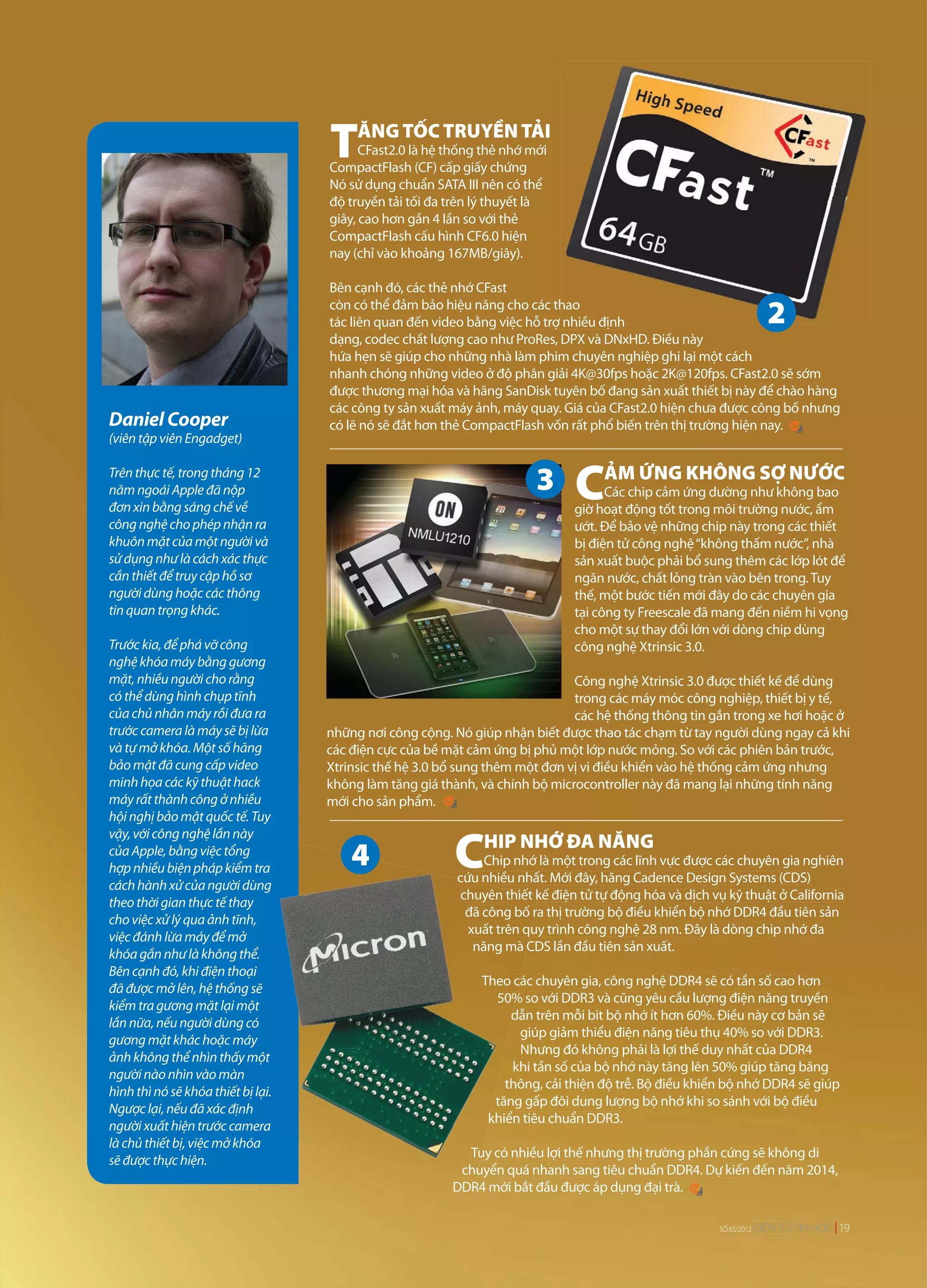 TĂNG TỐC TRUYỀN TẢI
                                           CFast2.0 là hệ thống thẻ nhớ mới
                                     CompactFlash (CF) cấp giấy chứng
                                                                                                        vừa được Hiệp hội
                                                                                                        vừa được Hiệp hộ
                                                                                                         ừ được ệ hội
                                                                                                               ận lưu hành.
                                                                                                             nhận lưu hành.
                                                                                                               ận ưu àn
                                     Nó sử dụng chuẩn SATA III nên có thể                                                 tốc
                                                                                                                 mang lại tốc
                                                                                                                            ốc
                                                                                                                            ố
                                     độ truyền tải tối đa trên lý thuyết là                                            600MB/
                                                                                                                       600MB/
                                                                                                                          M /
                                     giây, cao hơn gần 4 lần so với thẻ
                                     CompactFlash cấu hình CF6.0 hiện
                                     nay (chỉ vào khoảng 167MB/giây).

                                     Bên cạnh đó, các thẻ nhớ CFast
                                     còn có thể đảm bảo hiệu năng cho các thao
                                                                             hao
                                     tác liên quan đến video bằng việc hỗ trợ nhiều định
                                     dạng, codec chất lượng cao như ProRes, DPX và DNxHD. Điều này
                                     hứa hẹn sẽ giúp cho những nhà làm phim chuyên nghiệp ghi lại một cách
                                     nhanh chóng những video ở độ phân giải 4K@30fps hoặc 2K@120fps. CFast2.0 sẽ sớm
                                     được thương mại hóa và hãng SanDisk tuyên bố đang sản xuất thiết bị này để chào hàng
                                     các công ty sản xuất máy ảnh, máy quay. Giá của CFast2.0 hiện chưa được công bố nhưng
Daniel Cooper                        có lẽ nó sẽ đắt hơn thẻ CompactFlash vốn rất phổ biến trên thị trường hiện nay.
(viên tập viên Engadget)

Trên thực tế, trong tháng 12
năm ngoái Apple đã nộp
đơn xin bằng sáng chế về
                                                                               CẢM ỨNG KHÔNG SỢ NƯỚC
                                                                                     Các chip cảm ứng dường như không bao
                                                                               giờ hoạt động tốt trong môi trường nước, ẩm
công nghệ cho phép nhận ra                                                     ướt. Để bảo vệ những chip này trong các thiết
khuôn mặt của một người và                                                     bị điện tử công nghệ “không thấm nước”, nhà
sử dụng như là cách xác thực                                                   sản xuất buộc phải bổ sung thêm các lớp lót để
cần thiết để truy cập hồ sơ                                                    ngăn nước, chất lỏng tràn vào bên trong. Tuy
người dùng hoặc các thông                                                      thế, một bước tiến mới đây do các chuyên gia
tin quan trọng khác.                                                           tại công ty Freescale đã mang đến niềm hi vọng
                                                                               cho một sự thay đổi lớn với dòng chip dùng
Trước kia, để phá vỡ công                                                      công nghệ Xtrinsic 3.0.
nghệ khóa máy bằng gương
mặt, nhiều người cho rằng                                                      Công nghệ Xtrinsic 3.0 được thiết kế để dùng
có thể dùng hình chụp tĩnh                                                     trong các máy móc công nghiệp, thiết bị y tế,
của chủ nhân máy rồi đưa ra                                                    các hệ thống thông tin gắn trong xe hơi hoặc ở
trước camera là máy sẽ bị lừa        những nơi công cộng. Nó giúp nhận biết được thao tác chạm từ tay người dùng ngay cả khi
và tự mở khóa. Một số hãng           các điện cực của bề mặt cảm ứng bị phủ một lớp nước mỏng. So với các phiên bản trước,
bảo mật đã cung cấp video            Xtrinsic thế hệ 3.0 bổ sung thêm một đơn vị vi điều khiển vào hệ thống cảm ứng nhưng
minh họa các kỹ thuật hack           không làm tăng giá thành, và chính bộ microcontroller này đã mang lại những tính năng
máy rất thành công ở nhiều           mới cho sản phẩm.
hội nghị bảo mật quốc tế. Tuy


                                                          CHIP NHỚ ĐA NĂNG
vậy, với công nghệ lần này
của Apple, bằng việc tổng
                                                                Chip nhớ là một trong các lĩnh vực được các chuyên gia nghiên
hợp nhiều biện pháp kiểm tra
                                                           cứu nhiều nhất. Mới đây, hãng Cadence Design Systems (CDS)
cách hành xử của người dùng      g
                                                           chuyên thiết kế điện tử tự động hóa và dịch vụ kỹ thuật ở California
                                                                          k
theo thời gian thực tế thay
                                                            đã công bố ra thị trường bộ điều khiển bộ nhớ DDR4 đầu tiên sản
                                                                         r
cho việc xử lý qua ảnh tĩnh,
                                                             xuất trên qu trình công nghệ 28 nm. Đây là dòng chip nhớ đa
                                                                       quy
việc đánh lừa máy để mở
                                                              năng mà CDS lần đầu tiên sản xuất.
                                                                        C
khóa gần như là không thể.    ể.
Bên cạnh đó, khi điện thoại  ại
                                                               Theo cá chuyên gia, công nghệ DDR4 sẽ có tần số cao hơn
                                                                      các
đã được mở lên, hệ thống sẽ g
                                                                  50% so với DDR3 và cũng yêu cầu lượng điện năng truyền
kiểm tra gương mặt lại một
                                                                     d trên mỗi bit bộ nhớ ít hơn 60%. Điều này cơ bản sẽ
                                                                     dẫn
lần nữa, nếu người dùng cóg
                                                                       giúp giảm thiểu điện năng tiêu thụ 40% so với DDR3.
gương mặt khác hoặc máy
                                                                       Nhưng đó không phải là lợi thế duy nhất của DDR4
ảnh không thể nhìn thấy một
                         ấy
                                                                     khi tần số của bộ nhớ này tăng lên 50% giúp tăng băng
người nào nhìn vào màn
                                                                    thông, cải thiện độ trễ. Bộ điều khiển bộ nhớ DDR4 sẽ giúp
hình thì nó sẽ khóa thiết bị lại.
                       hiết
                                                                  tăng gấp đôi dung lượng bộ nhớ khi so sánh với bộ điều
Ngược lại, nếu đã xác định
                       c
                                                                khiển tiêu chuẩn DDR3.
                                                                k
người xuất hiện trước camera
                      ớc
là chủ thiết bị, việc mở khóa
                                                            Tuy có nhiều lợi thế nhưng thị trường phần cứng sẽ không di
                                                            Tu
sẽ được thực hiện.
                                                           chuyển quá nhanh sang tiêu chuẩn DDR4. Dự kiến đến năm 2014,
                                                           chu
                                                          DDR4 mới bắt đầu được áp dụng đại trà.

                                                                                                         SỐ 65/2012
                                                                                                            65/2012
                                                                                                            65/2012   ĐIỆN TỬ TI HỌC
                                                                                                                      ĐIỆN TỬ&TIN HỌ 19
 