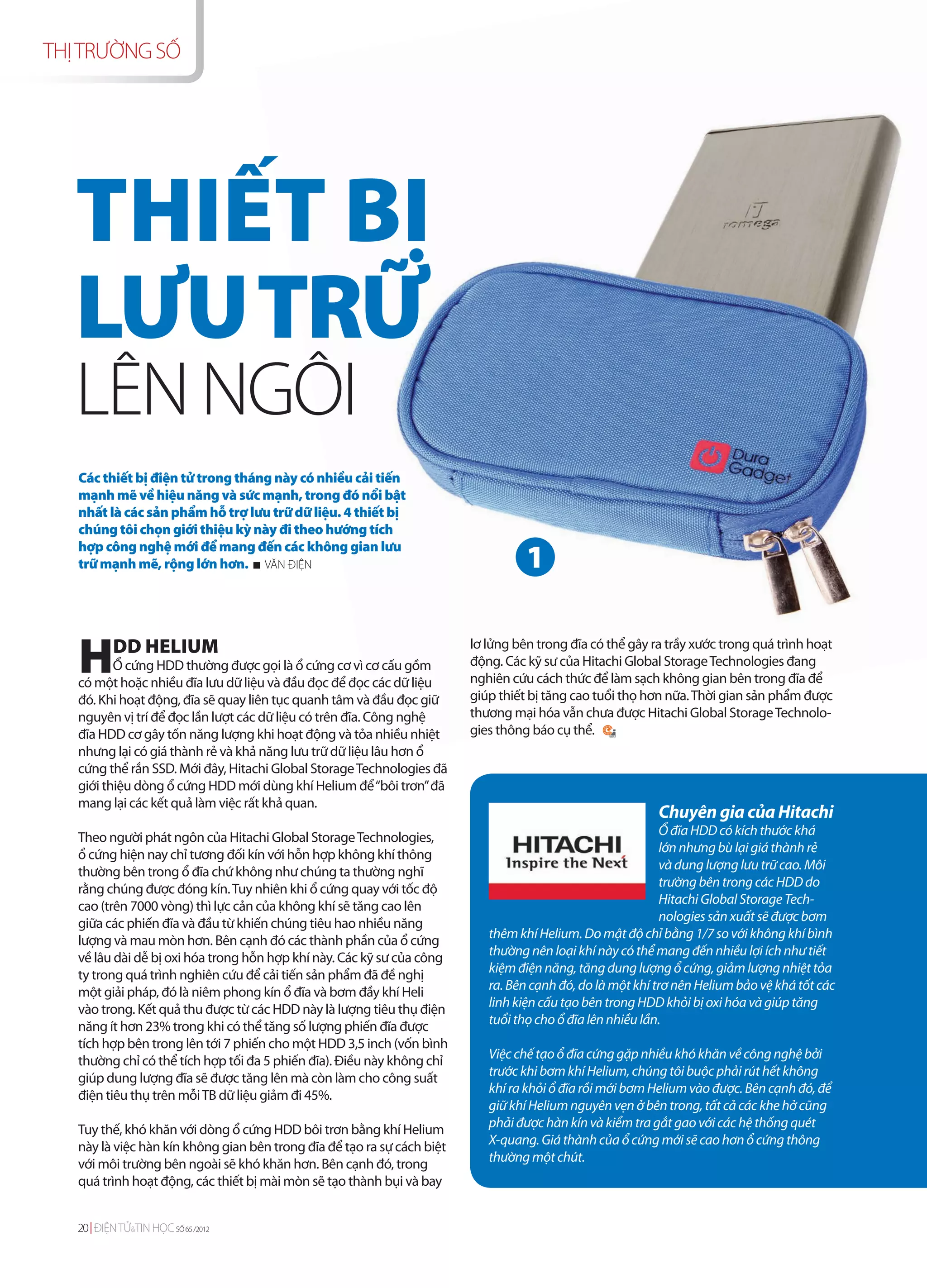 THỊ TRƯỜNG SỐ




   THIẾT BỊ
   LƯU TRỮ
   LÊN NGÔI
   Các thiết bị điện tử trong tháng này có nhiều cải tiến
   mạnh mẽ về hiệu năng và sức mạnh, trong đó nổi bật
   nhất là các sản phẩm hỗ trợ lưu trữ dữ liệu. 4 thiết bị
   chúng tôi chọn giới thiệu kỳ này đi theo hướng tích

                                                                                   1
   hợp công nghệ mới để mang đến các không gian lưu
   trữ mạnh mẽ, rộng lớn hơn. VĂN ĐIỆN




   H       DD HELIUM
          Ổ cứng HDD thường được gọi là ổ cứng cơ vì cơ cấu gồm
   có một hoặc nhiều đĩa lưu dữ liệu và đầu đọc để đọc các dữ liệu
                                                                         lơ lửng bên trong đĩa có thể gây ra trầy xước trong quá trình hoạt
                                                                         động. Các kỹ sư của Hitachi Global Storage Technologies đang
                                                                         nghiên cứu cách thức để làm sạch không gian bên trong đĩa để
   đó. Khi hoạt động, đĩa sẽ quay liên tục quanh tâm và đầu đọc giữ      giúp thiết bị tăng cao tuổi thọ hơn nữa. Thời gian sản phẩm được
   nguyên vị trí để đọc lần lượt các dữ liệu có trên đĩa. Công nghệ      thương mại hóa vẫn chưa được Hitachi Global Storage Technolo-
   đĩa HDD cơ gây tốn năng lượng khi hoạt động và tỏa nhiều nhiệt        gies thông báo cụ thể.
   nhưng lại có giá thành rẻ và khả năng lưu trữ dữ liệu lâu hơn ổ
   cứng thể rắn SSD. Mới đây, Hitachi Global Storage Technologies đã
   giới thiệu dòng ổ cứng HDD mới dùng khí Helium để “bôi trơn” đã
   mang lại các kết quả làm việc rất khả quan.
                                                                                                           Chuyên gia của Hitachi
   Theo người phát ngôn của Hitachi Global Storage Technologies,                                             Ổ đĩa HDD có kích thước khá
   ổ cứng hiện nay chỉ tương đối kín với hỗn hợp không khí thông                                             lớn nhưng bù lại giá thành rẻ
   thường bên trong ổ đĩa chứ không như chúng ta thường nghĩ                                                 và dung lượng lưu trữ cao. Môi
   rằng chúng được đóng kín. Tuy nhiên khi ổ cứng quay với tốc độ                                            trường bên trong các HDD do
   cao (trên 7000 vòng) thì lực cản của không khí sẽ tăng cao lên                                            Hitachi Global Storage Tech-
   giữa các phiến đĩa và đầu từ khiến chúng tiêu hao nhiều năng                                              nologies sản xuất sẽ được bơm
   lượng và mau mòn hơn. Bên cạnh đó các thành phần của ổ cứng              thêm khí Helium. Do mật độ chỉ bằng 1/7 so với không khí bình
   về lâu dài dễ bị oxi hóa trong hỗn hợp khí này. Các kỹ sư của công       thường nên loại khí này có thể mang đến nhiều lợi ích như tiết
   ty trong quá trình nghiên cứu để cải tiến sản phẩm đã đề nghị            kiệm điện năng, tăng dung lượng ổ cứng, giảm lượng nhiệt tỏa
   một giải pháp, đó là niêm phong kín ổ đĩa và bơm đầy khí Heli            ra. Bên cạnh đó, do là một khí trơ nên Helium bảo vệ khá tốt các
   vào trong. Kết quả thu được từ các HDD này là lượng tiêu thụ điện        linh kiện cấu tạo bên trong HDD khỏi bị oxi hóa và giúp tăng
   năng ít hơn 23% trong khi có thể tăng số lượng phiến đĩa được            tuổi thọ cho ổ đĩa lên nhiều lần.
   tích hợp bên trong lên tới 7 phiến cho một HDD 3,5 inch (vốn bình
   thường chỉ có thể tích hợp tối đa 5 phiến đĩa). Điều này không chỉ       Việc chế tạo ổ đĩa cứng gặp nhiều khó khăn về công nghệ bởi
   giúp dung lượng đĩa sẽ được tăng lên mà còn làm cho công suất            trước khi bơm khí Helium, chúng tôi buộc phải rút hết không
   điện tiêu thụ trên mỗi TB dữ liệu giảm đi 45%.                           khí ra khỏi ổ đĩa rồi mới bơm Helium vào được. Bên cạnh đó, để
                                                                            giữ khí Helium nguyên vẹn ở bên trong, tất cả các khe hở cũng
   Tuy thế, khó khăn với dòng ổ cứng HDD bôi trơn bằng khí Helium           phải được hàn kín và kiểm tra gắt gao với các hệ thống quét
   này là việc hàn kín không gian bên trong đĩa để tạo ra sự cách biệt      X-quang. Giá thành của ổ cứng mới sẽ cao hơn ổ cứng thông
   với môi trường bên ngoài sẽ khó khăn hơn. Bên cạnh đó, trong             thường một chút.
   quá trình hoạt động, các thiết bị mài mòn sẽ tạo thành bụi và bay


   20 ĐIỆN TỬ&TIN HỌC SỐ 65 /2012
 