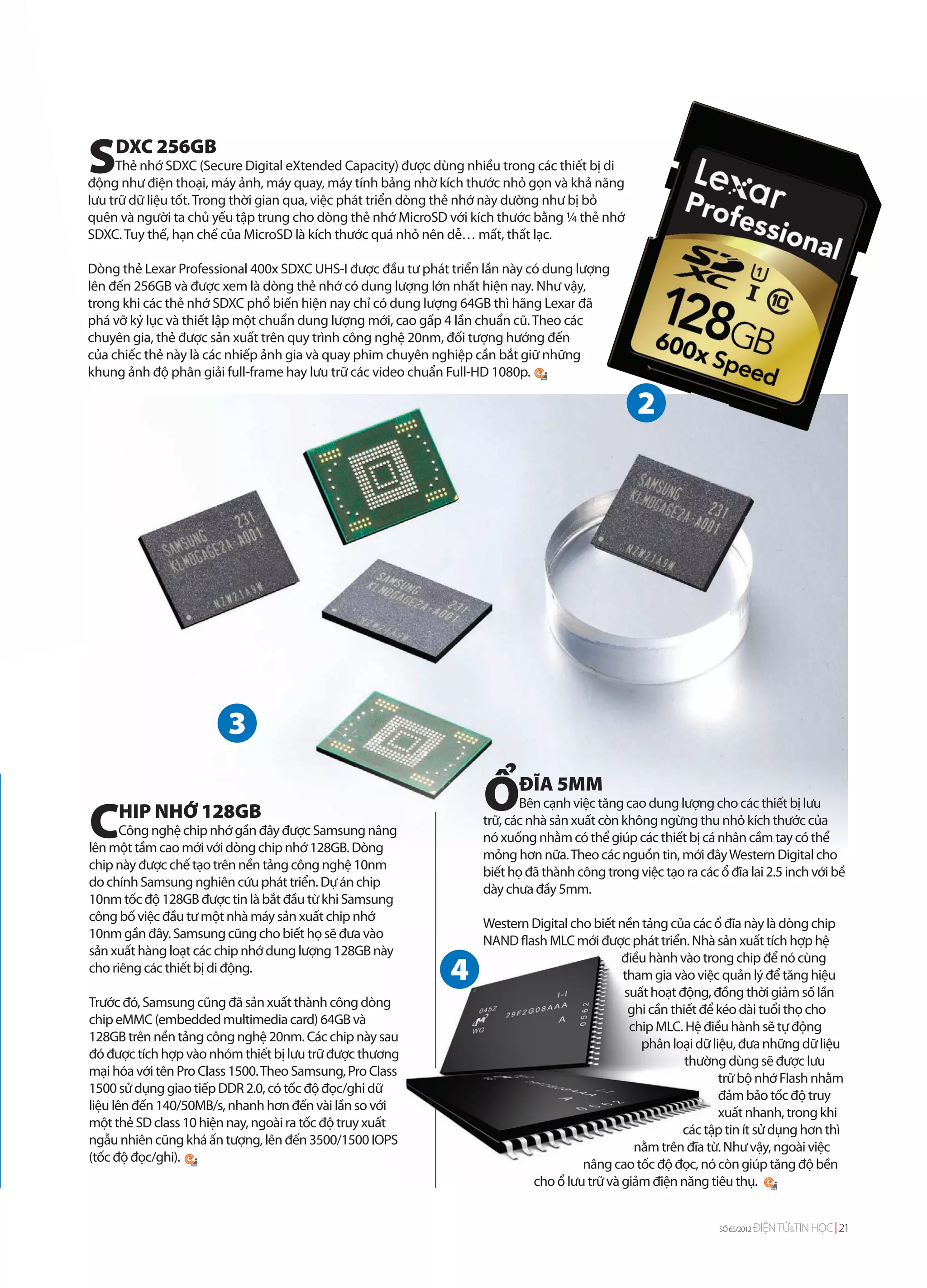 S   DXC 256GB
     Thẻ nhớ SDXC (Secure Digital eXtended Capacity) được dùng nhiều trong các thiết bị di
động như điện thoại, máy ảnh, máy quay, máy tính bảng nhờ kích thước nhỏ gọn và khả năng
lưu trữ dữ liệu tốt. Trong thời gian qua, việc phát triển dòng thẻ nhớ này dường như bị bỏ
quên và người ta chủ yếu tập trung cho dòng thẻ nhớ MicroSD với kích thước bằng ¼ thẻ nhớ
SDXC. Tuy thế, hạn chế của MicroSD là kích thước quá nhỏ nên dễ… mất, thất lạc.

Dòng thẻ Lexar Professional 400x SDXC UHS-I được đầu tư phát triển lần này có dung lượng
lên đến 256GB và được xem là dòng thẻ nhớ có dung lượng lớn nhất hiện nay. Như vậy,
trong khi các thẻ nhớ SDXC phổ biến hiện nay chỉ có dung lượng 64GB thì hãng Lexar đã
phá vỡ kỷ lục và thiết lập một chuẩn dung lượng mới, cao gấp 4 lần chuẩn cũ. Theo các
chuyên gia, thẻ được sản xuất trên quy trình công nghệ 20nm, đối tượng hướng đến
của chiếc thẻ này là các nhiếp ảnh gia và quay phim chuyên nghiệp cần bắt giữ những
khung ảnh độ phân giải full-frame hay lưu trữ các video chuẩn Full-HD 1080p.




                                                                  ỔĐĨA 5MM
C
                                                                         Bên cạnh việc tăng cao dung lượng cho các thiết bị lưu
     HIP NHỚ 128GB                                                trữ, các nhà sản xuất còn không ngừng thu nhỏ kích thước của
      Công nghệ chip nhớ gần đây được Samsung nâng                nó xuống nhằm có thể giúp các thiết bị cá nhân cầm tay có thể
lên một tầm cao mới với dòng chip nhớ 128GB. Dòng                 mỏng hơn nữa. Theo các nguồn tin, mới đây Western Digital cho
chip này được chế tạo trên nền tảng công nghệ 10nm                biết họ đã thành công trong việc tạo ra các ổ đĩa lai 2.5 inch với bề
do chính Samsung nghiên cứu phát triển. Dự án chip                dày chưa đầy 5mm.
10nm tốc độ 128GB được tin là bắt đầu từ khi Samsung
công bố việc đầu tư một nhà máy sản xuất chip nhớ                 Western Digital cho biết nền tảng của các ổ đĩa này là dòng chip
10nm gần đây. Samsung cũng cho biết họ sẽ đưa vào                 NAND flash MLC mới được phát triển. Nhà sản xuất tích hợp hệ
sản xuất hàng loạt các chip nhớ dung lượng 128GB này                                       điều hành vào trong chip để nó cùng
cho riêng các thiết bị di động.                                                             tham gia vào việc quản lý để tăng hiệu
                                                                                            suất hoạt động, đồng thời giảm số lần
Trước đó, Samsung cũng đã sản xuất thành công dòng                                           ghi cần thiết để kéo dài tuổi thọ cho
chip eMMC (embedded multimedia card) 64GB và                                                 chip MLC. Hệ điều hành sẽ tự động
128GB trên nền tảng công nghệ 20nm. Các chip này sau                                           phân loại dữ liệu, đưa những dữ liệu
đó được tích hợp vào nhóm thiết bị lưu trữ được thương                                                  thường dùng sẽ được lưu
mại hóa với tên Pro Class 1500. Theo Samsung, Pro Class                                                       trữ bộ nhớ Flash nhằm
1500 sử dụng giao tiếp DDR 2.0, có tốc độ đọc/ghi dữ                                                          đảm bảo tốc độ truy
liệu lên đến 140/50MB/s, nhanh hơn đến vài lần so với                                                         xuất nhanh, trong khi
một thẻ SD class 10 hiện nay, ngoài ra tốc độ truy xuất                                                các tập tin ít sử dụng hơn thì
ngẫu nhiên cũng khá ấn tượng, lên đến 3500/1500 IOPS                                          nằm trên đĩa từ. Như vậy, ngoài việc
(tốc độ đọc/ghi).                                                                   nâng cao tốc độ đọc, nó còn giúp tăng độ bền
                                                                          cho ổ lưu trữ và giảm điện năng tiêu thụ.


                                                                                                               SỐ 65/2012   ĐIỆN TỬ&TIN HỌC 21
 