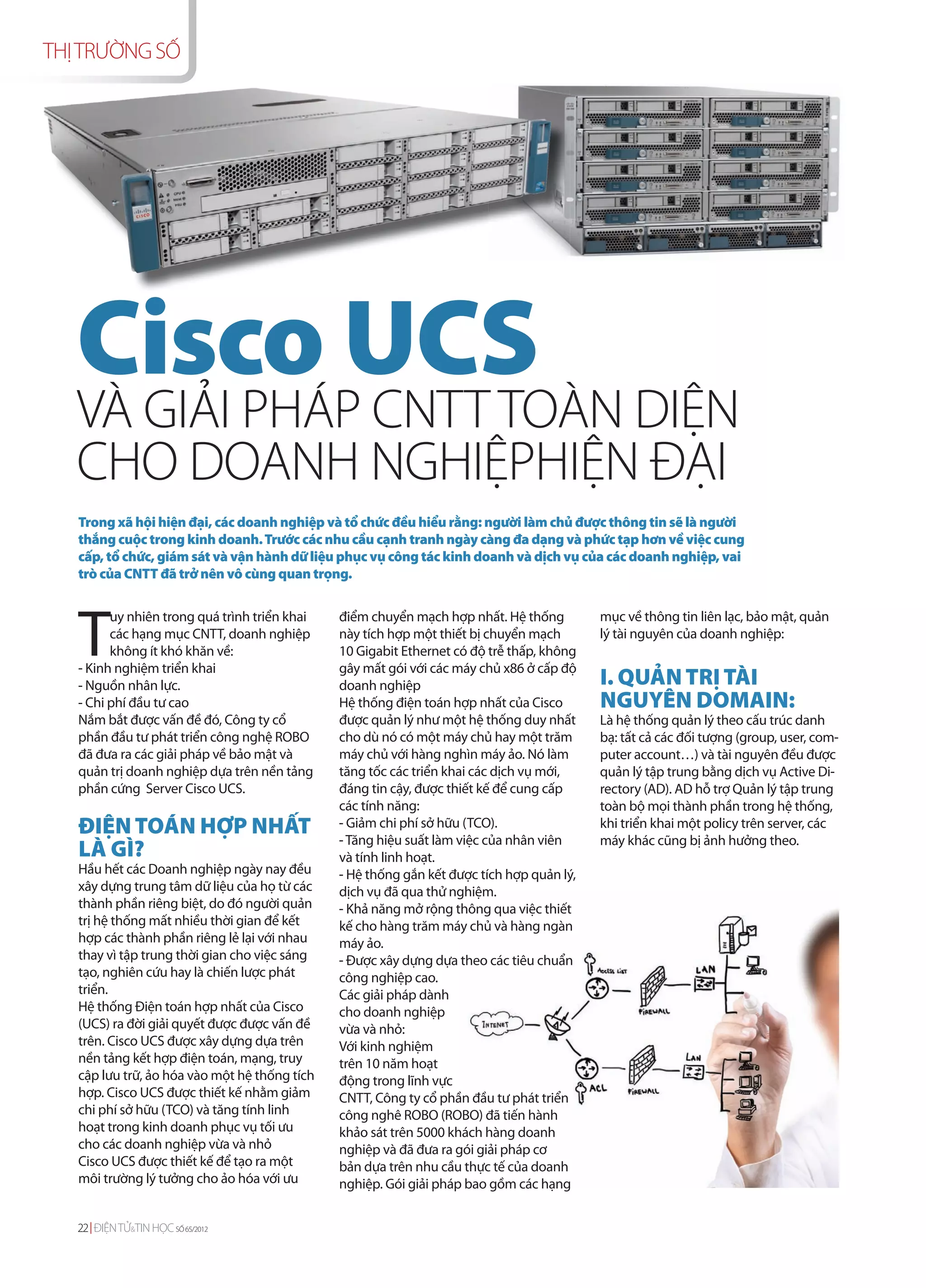 THỊ TRƯỜNG SỐ




   Cisco UCS DIỆN
   VÀ GIẢI PHÁP CNTT TOÀN
   CHO DOANH NGHIỆPHIỆN ĐẠI
   Trong xã hội hiện đại, các doanh nghiệp và tổ chức đều hiểu rằng: người làm chủ được thông tin sẽ là người
   thắng cuộc trong kinh doanh. Trước các nhu cầu cạnh tranh ngày càng đa dạng và phức tạp hơn về việc cung
   cấp, tổ chức, giám sát và vận hành dữ liệu phục vụ công tác kinh doanh và dịch vụ của các doanh nghiệp, vai
   trò của CNTT đã trở nên vô cùng quan trọng.




   T
         uy nhiên trong quá trình triển khai   điểm chuyển mạch hợp nhất. Hệ thống         mục về thông tin liên lạc, bảo mật, quản
         các hạng mục CNTT, doanh nghiệp       này tích hợp một thiết bị chuyển mạch       lý tài nguyên của doanh nghiệp:
         không ít khó khăn về:                 10 Gigabit Ethernet có độ trễ thấp, không
   - Kinh nghiệm triển khai                    gây mất gói với các máy chủ x86 ở cấp độ
   - Nguồn nhân lực.                           doanh nghiệp                                I. QUẢN TRỊ TÀI
   - Chi phí đầu tư cao                        Hệ thống điện toán hợp nhất của Cisco       NGUYÊN DOMAIN:
   Nắm bắt được vấn đề đó, Công ty cổ          được quản lý như một hệ thống duy nhất      Là hệ thống quản lý theo cấu trúc danh
   phần đầu tư phát triển công nghệ ROBO       cho dù nó có một máy chủ hay một trăm       bạ: tất cả các đối tượng (group, user, com-
   đã đưa ra các giải pháp về bảo mật và       máy chủ với hàng nghìn máy ảo. Nó làm       puter account…) và tài nguyên đều được
   quản trị doanh nghiệp dựa trên nền tảng     tăng tốc các triển khai các dịch vụ mới,    quản lý tập trung bằng dịch vụ Active Di-
   phần cứng Server Cisco UCS.                 đáng tin cậy, được thiết kế để cung cấp     rectory (AD). AD hỗ trợ Quản lý tập trung
                                               các tính năng:                              toàn bộ mọi thành phần trong hệ thống,
   ĐIỆN TOÁN HỢP NHẤT                          - Giảm chi phí sở hữu (TCO).
                                               - Tăng hiệu suất làm việc của nhân viên
                                                                                           khi triển khai một policy trên server, các
                                                                                           máy khác cũng bị ảnh hưởng theo.
   LÀ GÌ?                                      và tính linh hoạt.
   Hầu hết các Doanh nghiệp ngày nay đều       - Hệ thống gắn kết được tích hợp quản lý,
   xây dựng trung tâm dữ liệu của họ từ các    dịch vụ đã qua thử nghiệm.
   thành phần riêng biệt, do đó người quản     - Khả năng mở rộng thông qua việc thiết
   trị hệ thống mất nhiều thời gian để kết     kế cho hàng trăm máy chủ và hàng ngàn
   hợp các thành phần riêng lẻ lại với nhau    máy ảo.
   thay vì tập trung thời gian cho việc sáng   - Được xây dựng dựa theo các tiêu chuẩn
   tạo, nghiên cứu hay là chiến lược phát      công nghiệp cao.
   triển.                                      Các giải pháp dành
   Hệ thống Điện toán hợp nhất của Cisco       cho doanh nghiệp
   (UCS) ra đời giải quyết được được vấn đề    vừa và nhỏ:
   trên. Cisco UCS được xây dựng dựa trên      Với kinh nghiệm
   nền tảng kết hợp điện toán, mạng, truy      trên 10 năm hoạt
   cập lưu trữ, ảo hóa vào một hệ thống tích   động trong lĩnh vực
   hợp. Cisco UCS được thiết kế nhằm giảm      CNTT, Công ty cổ phần đầu tư phát triển
   chi phí sở hữu (TCO) và tăng tính linh      công nghê ROBO (ROBO) đã tiến hành
   hoạt trong kinh doanh phục vụ tối ưu        khảo sát trên 5000 khách hàng doanh
   cho các doanh nghiệp vừa và nhỏ             nghiệp và đã đưa ra gói giải pháp cơ
   Cisco UCS được thiết kế để tạo ra một       bản dựa trên nhu cầu thực tế của doanh
   môi trường lý tưởng cho ảo hóa với ưu       nghiệp. Gói giải pháp bao gồm các hạng


   22 ĐIỆN TỬ&TIN HỌC SỐ 65/2012
 
