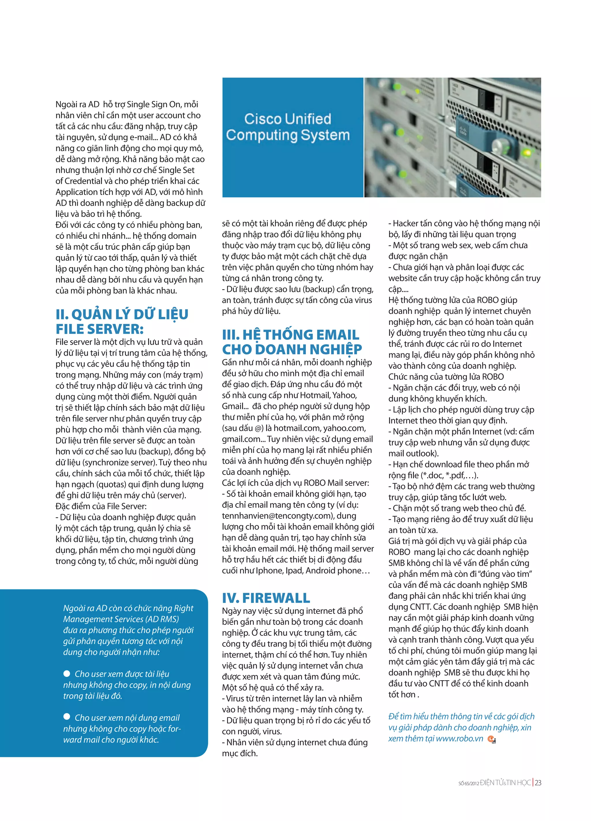 Ngoài ra AD hỗ trợ Single Sign On, mỗi
nhân viên chỉ cần một user account cho
tất cả các nhu cầu: đăng nhập, truy cập
tài nguyên, sử dụng e-mail... AD có khả
năng co giãn linh động cho mọi quy mô,
dễ dàng mở rộng. Khả năng bảo mật cao
nhưng thuận lợi nhờ cơ chế Single Set
of Credential và cho phép triển khai các
Application tích hợp với AD, với mô hình
AD thì doanh nghiệp dễ dàng backup dữ
liệu và bảo trì hệ thống.
Đối với các công ty có nhiều phòng ban,         sẽ có một tài khoản riêng để được phép        - Hacker tấn công vào hệ thống mạng nội
có nhiều chi nhánh... hệ thống domain           đăng nhập trao đổi dữ liệu không phụ          bộ, lấy đi những tài liệu quan trọng
sẽ là một cấu trúc phân cấp giúp bạn            thuộc vào máy trạm cục bộ, dữ liệu công       - Một số trang web sex, web cấm chưa
quản lý từ cao tới thấp, quản lý và thiết       ty được bảo mật một cách chặt chẽ dựa         được ngăn chặn
lập quyền hạn cho từng phòng ban khác           trên việc phân quyền cho từng nhóm hay        - Chưa giới hạn và phân loại được các
nhau dễ dàng bởi nhu cầu và quyền hạn           từng cá nhân trong công ty.                   website cần truy cập hoặc không cần truy
của mỗi phòng ban là khác nhau.                 - Dữ liệu được sao lưu (backup) cẩn trọng,    cập....
                                                an toàn, tránh được sự tấn công của virus     Hệ thống tường lửa của ROBO giúp
II. QUẢN LÝ DỮ LIỆU                             phá hủy dữ liệu.                              doanh nghiệp quản lý internet chuyên
                                                                                              nghiệp hơn, các bạn có hoàn toàn quản
FILE SERVER:                                    III. HỆ THỐNG EMAIL                           lý đường truyền theo từng nhu cầu cụ
File server là một dịch vụ lưu trữ và quản                                                    thể, tránh được các rủi ro do Internet
lý dữ liệu tại vị trí trung tâm của hệ thống,   CHO DOANH NGHIỆP                              mang lại, điều này góp phần không nhỏ
phục vụ các yêu cầu hệ thống tập tin            Gần như mỗi cá nhân, mỗi doanh nghiệp         vào thành công của doanh nghiệp.
trong mạng. Những máy con (máy trạm)            đều sở hữu cho mình một địa chỉ email         Chức năng của tường lửa ROBO
có thể truy nhập dữ liệu và các trình ứng       để giao dịch. Đáp ứng nhu cầu đó một          - Ngăn chặn các đồi trụy, web có nội
dụng cùng một thời điểm. Người quản             số nhà cung cấp như Hotmail, Yahoo,           dung không khuyến khích.
trị sẽ thiết lập chính sách bảo mật dữ liệu     Gmail... đã cho phép người sử dụng hộp        - Lập lịch cho phép người dùng truy cập
trên file server như phân quyền truy cập        thư miễn phí của họ, với phân mở rộng         Internet theo thời gian quy định.
phù hợp cho mỗi thành viên của mạng.            (sau dấu @) là hotmail.com, yahoo.com,        - Ngăn chặn một phần Internet (vd: cấm
Dữ liệu trên file server sẽ được an toàn        gmail.com... Tuy nhiên việc sử dụng email     truy cập web nhưng vẫn sử dụng được
hơn với cơ chế sao lưu (backup), đồng bộ        miễn phí của họ mang lại rất nhiều phiền      mail outlook).
dữ liệu (synchronize server). Tuỳ theo nhu      toái và ảnh hưởng đến sự chuyên nghiệp        - Hạn chế download file theo phần mở
cầu, chính sách của mỗi tổ chức, thiết lập      của doanh nghiệp.                             rộng file (*.doc, *.pdf,…).
hạn ngạch (quotas) qui định dung lượng          Các lợi ích của dịch vụ ROBO Mail server:     - Tạo bộ nhớ đệm các trang web thường
để ghi dữ liệu trên máy chủ (server).           - Số tài khoản email không giới hạn, tạo      truy cập, giúp tăng tốc lướt web.
Đặc điểm của File Server:                       địa chỉ email mang tên công ty (ví dụ:        - Chặn một số trang web theo chủ đề.
- Dữ liệu của doanh nghiệp được quản            tennhanvien@tencongty.com), dung              - Tạo mạng riêng ảo để truy xuất dữ liệu
lý một cách tập trung, quản lý chia sẽ          lượng cho mỗi tài khoản email không giới      an toàn từ xa.
khối dữ liệu, tập tin, chương trình ứng         hạn dễ dàng quản trị, tạo hay chỉnh sửa       Giá trị mà gói dịch vụ và giải pháp của
dụng, phần mềm cho mọi người dùng               tài khoản email mới. Hệ thống mail server     ROBO mang lại cho các doanh nghiệp
trong công ty, tổ chức, mỗi người dùng          hỗ trợ hầu hết các thiết bị di động đầu       SMB không chỉ là về vấn đề phần cứng
                                                cuối như Iphone, Ipad, Android phone…         và phần mềm mà còn đi “đúng vào tim”
                                                                                              của vấn đề mà các doanh nghiệp SMB
                                                IV. FIREWALL                                  đang phải cân nhắc khi triển khai ứng
                                                                                              dụng CNTT. Các doanh nghiệp SMB hiện
  Ngoài ra AD còn có chức năng Right            Ngày nay việc sử dụng internet đã phổ
  Management Services (AD RMS)                  biến gần như toàn bộ trong các doanh          nay cần một giải pháp kinh doanh vững
  đưa ra phương thức cho phép người             nghiệp. Ở các khu vực trung tâm, các          mạnh để giúp họ thúc đẩy kinh doanh
  gửi phân quyền tương tác với nội              công ty đều trang bị tối thiểu một đường      và cạnh tranh thành công. Vượt qua yếu
  dung cho người nhận như:                      internet, thậm chí có thể hơn. Tuy nhiên      tố chi phí, chúng tôi muốn giúp mang lại
                                                việc quản lý sử dụng internet vẫn chưa        một cảm giác yên tâm đầy giá trị mà các
     Cho user xem được tài liệu                 được xem xét và quan tâm đúng mức.            doanh nghiệp SMB sẽ thu được khi họ
  nhưng không cho copy, in nội dung             Một số hệ quả có thể xảy ra.                  đầu tư vào CNTT để có thể kinh doanh
  trong tài liệu đó.                            - Virus từ trên internet lây lan và nhiễm     tốt hơn .
                                                vào hệ thống mạng - máy tính công ty.
    Cho user xem nội dung email                 - Dữ liệu quan trọng bị rỏ rỉ do các yếu tố   Để tìm hiểu thêm thông tin về các gói dịch
  nhưng không cho copy hoặc for-                con người, virus.                             vụ giải pháp dành cho doanh nghiệp, xin
  ward mail cho người khác.                     - Nhân viên sử dụng internet chưa đúng        xem thêm tại www.robo.vn
                                                mục đích.


                                                                                                                  SỐ 65/2012   ĐIỆN TỬ&TIN HỌC 23
 