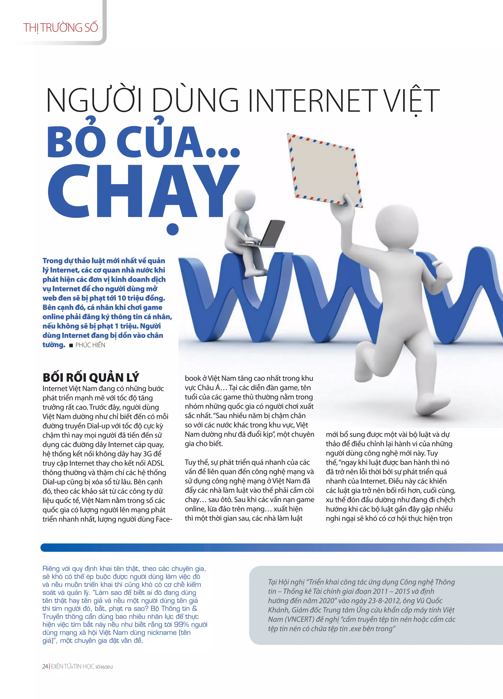 THỊ TRƯỜNG SỐ




    NGƯỜI DÙNG INTERNET VIỆT
    BỎ CỦA...
    CHẠY
   Trong dự thảo luật mới nhất về quản
   lý Internet, các cơ quan nhà nước khi
   phát hiện các đơn vị kinh doanh dịch
   vụ Internet để cho người dùng mở
   web đen sẽ bị phạt tới 10 triệu đồng.
   Bên cạnh đó, cá nhân khi chơi game
   online phải đăng ký thông tin cá nhân,
   nếu không sẽ bị phạt 1 triệu. Người
   dùng Internet đang bị dồn vào chân
   tường. PHÚC HIẾN



   BỐI RỐI QUẢN LÝ                                      book ở Việt Nam tăng cao nhất trong khu
   Internet Việt Nam đang có những bước                 vực Châu Á… Tại các diễn đàn game, tên
   phát triển mạnh mẽ với tốc độ tăng                   tuổi của các game thủ thường nằm trong
   trưởng rất cao. Trước đây, người dùng                nhóm những quốc gia có người chơi xuất
   Việt Nam dường như chỉ biết đến có mỗi               sắc nhất. “Sau nhiều năm bị chậm chân
   đường truyền Dial-up với tốc độ cực kỳ               so với các nước khác trong khu vực, Việt
   chậm thì nay mọi người đã tiến đến sử                Nam dường như đã đuổi kịp”, một chuyên      mới bổ sung được một vài bộ luật và dự
   dụng các đường dây Internet cáp quay,                gia cho biết.                               thảo để điều chỉnh lại hành vi của những
   hệ thống kết nối không dây hay 3G để                                                             người dùng công nghệ mới này. Tuy
   truy cập Internet thay cho kết nối ADSL              Tuy thế, sự phát triển quá nhanh của các    thế, “ngay khi luật được ban hành thì nó
   thông thường và thậm chí các hệ thống                vấn đề liên quan đến công nghệ mạng và      đã trở nên lỗi thời bởi sự phát triển quá
   Dial-up cũng bị xóa sổ từ lâu. Bên cạnh              sử dụng công nghệ mạng ở Việt Nam đã        nhanh của Internet. Điều này các khiến
   đó, theo các khảo sát từ các công ty dữ              đẩy các nhà làm luật vào thế phải cầm còi   các luật gia trở nên bối rối hơn, cuối cùng,
   liệu quốc tế, Việt Nam nằm trong số các              chạy… sau ôtô. Sau khi các vấn nạn game     xu thế đón đầu dường như đang đi chệch
   quốc gia có lượng người lên mạng phát                online, lừa đảo trên mạng… xuất hiện        hướng khi các bộ luật gần đây gặp nhiều
   triển nhanh nhất, lượng người dùng Face-             thì một thời gian sau, các nhà làm luật     nghi ngại sẽ khó có cơ hội thực hiện trọn




   Rieâng vôùi quy ñònh khai teân thaät, theo caùc chuyeân gia,
   seõ khoù coù theå eùp buoäc ñöôïc ngöôøi duøng laøm vieäc ñoù
   vaø neáu muoán trieån khai thì cuõng khoù coù cô cheá kieåm                    Tại Hội nghị “Triển khai công tác ứng dụng Công nghệ Thông
   soaùt vaø quaûn lyù. “Laøm sao ñeå bieát ai ñoù ñang duøng                     tin – Thống kê Tài chính giai đoạn 2011 – 2015 và định
   teân thaät hay teân giaû vaø neáu moät ngöôøi duøng teân giaû                  hướng đến năm 2020” vào ngày 23-8-2012, ông Vũ Quốc
   thì tìm ngöôøi ñoù, baét, phaït ra sao? Boä Thoâng tin &                       Khánh, Giám đốc Trung tâm Ứng cứu khẩn cấp máy tính Việt
   Truyeàn thoâng caàn duøng bao nhieâu nhaân löïc ñeå thöïc                      Nam (VNCERT) đề nghị “cấm truyền tệp tin nén hoặc cấm các
   hieän vieäc tìm baét naøy neáu nhö bieát raèng tôùi 99% ngöôøi
   duøng maïng xaõ hoäi Vieät Nam duøng nickname (teân
                                                                                  tệp tin nén có chứa tệp tin .exe bên trong”
   giaû)”, moät chuyeân gia ñaët vaán ñeà.


   24 ĐIỆN TỬ&TIN HỌC SỐ 65/2012
 