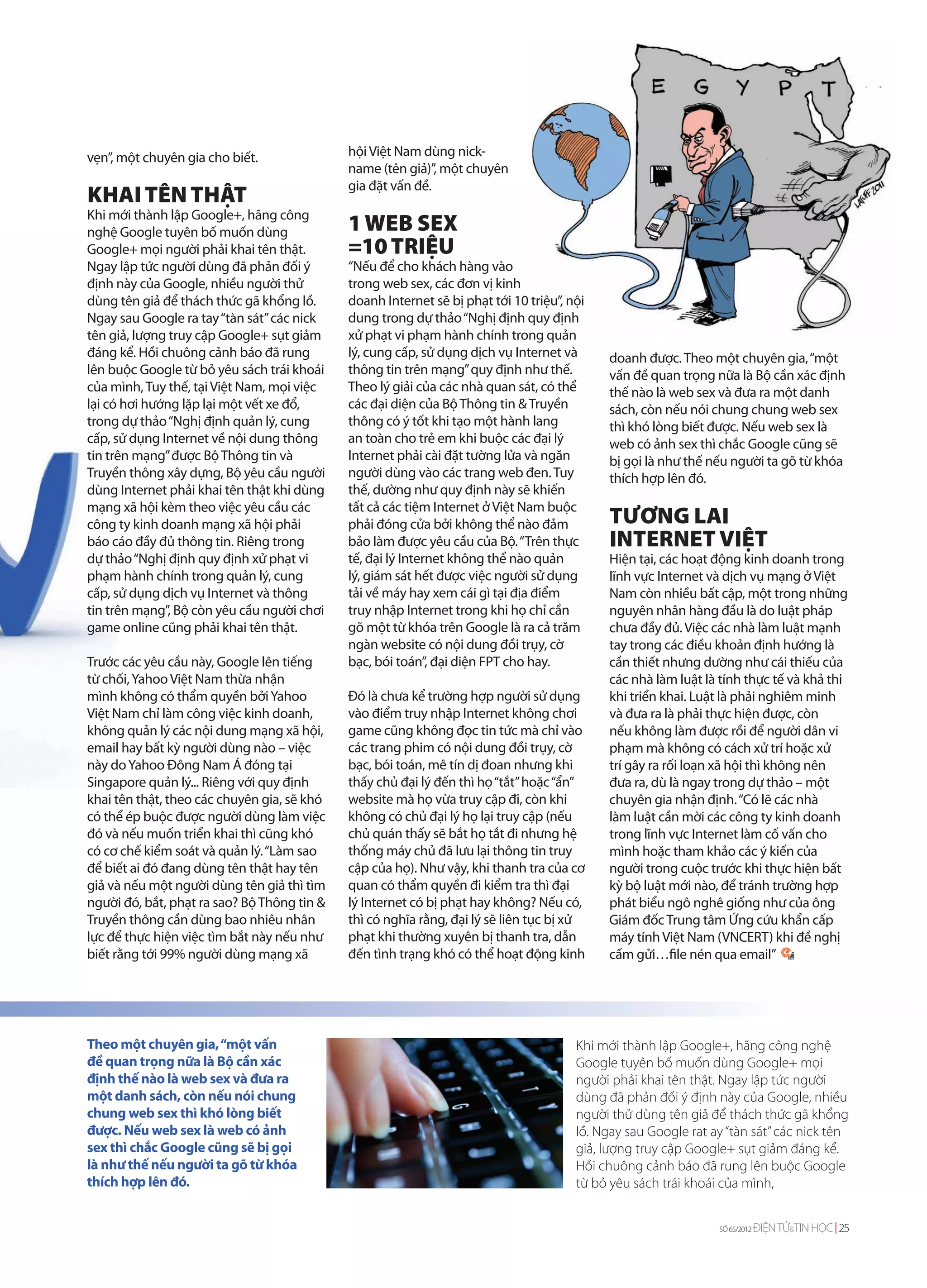 vẹn”, một chuyên gia cho biết.               hội Việt Nam dùng nick-
                                             name (tên giả)”, một chuyên
                                             gia đặt vấn đề.
KHAI TÊN THẬT
Khi mới thành lập Google+, hãng công
nghệ Google tuyên bố muốn dùng               1 WEB SEX
Google+ mọi người phải khai tên thật.        =10 TRIỆU
Ngay lập tức người dùng đã phản đối ý        “Nếu để cho khách hàng vào
định này của Google, nhiều người thử         trong web sex, các đơn vị kinh
dùng tên giả để thách thức gã khổng lồ.      doanh Internet sẽ bị phạt tới 10 triệu”, nội
Ngay sau Google ra tay “tàn sát” các nick    dung trong dự thảo “Nghị định quy định
tên giả, lượng truy cập Google+ sụt giảm     xử phạt vi phạm hành chính trong quản
đáng kể. Hồi chuông cảnh báo đã rung         lý, cung cấp, sử dụng dịch vụ Internet và      doanh được. Theo một chuyên gia, “một
lên buộc Google từ bỏ yêu sách trái khoái    thông tin trên mạng” quy định như thế.         vấn đề quan trọng nữa là Bộ cần xác định
của mình, Tuy thế, tại Việt Nam, mọi việc    Theo lý giải của các nhà quan sát, có thể      thế nào là web sex và đưa ra một danh
lại có hơi hướng lặp lại một vết xe đổ,      các đại diện của Bộ Thông tin & Truyền         sách, còn nếu nói chung chung web sex
trong dự thảo “Nghị định quản lý, cung       thông có ý tốt khi tạo một hành lang           thì khó lòng biết được. Nếu web sex là
cấp, sử dụng Internet về nội dung thông      an toàn cho trẻ em khi buộc các đại lý         web có ảnh sex thì chắc Google cũng sẽ
tin trên mạng” được Bộ Thông tin và          Internet phải cài đặt tường lửa và ngăn        bị gọi là như thế nếu người ta gõ từ khóa
Truyền thông xây dựng, Bộ yêu cầu người      người dùng vào các trang web đen. Tuy          thích hợp lên đó.
dùng Internet phải khai tên thật khi dùng    thế, dường như quy định này sẽ khiến
mạng xã hội kèm theo việc yêu cầu các        tất cả các tiệm Internet ở Việt Nam buộc
công ty kinh doanh mạng xã hội phải          phải đóng cửa bởi không thể nào đảm             TƯƠNG LAI
báo cáo đầy đủ thông tin. Riêng trong        bảo làm được yêu cầu của Bộ. “Trên thực         INTERNET VIỆT
dự thảo “Nghị định quy định xử phạt vi       tế, đại lý Internet không thể nào quản         Hiện tại, các hoạt động kinh doanh trong
phạm hành chính trong quản lý, cung          lý, giám sát hết được việc người sử dụng       lĩnh vực Internet và dịch vụ mạng ở Việt
cấp, sử dụng dịch vụ Internet và thông       tải về máy hay xem cái gì tại địa điểm         Nam còn nhiều bất cập, một trong những
tin trên mạng”, Bộ còn yêu cầu người chơi    truy nhập Internet trong khi họ chỉ cần        nguyên nhân hàng đầu là do luật pháp
game online cũng phải khai tên thật.         gõ một từ khóa trên Google là ra cả trăm       chưa đầy đủ. Việc các nhà làm luật mạnh
                                             ngàn website có nội dung đồi trụy, cờ          tay trong các điều khoản định hướng là
Trước các yêu cầu này, Google lên tiếng      bạc, bói toán”, đại diện FPT cho hay.          cần thiết nhưng dường như cái thiếu của
từ chối, Yahoo Việt Nam thừa nhận                                                           các nhà làm luật là tính thực tế và khả thi
mình không có thẩm quyền bởi Yahoo           Đó là chưa kể trường hợp người sử dụng         khi triển khai. Luật là phải nghiêm minh
Việt Nam chỉ làm công việc kinh doanh,       vào điểm truy nhập Internet không chơi         và đưa ra là phải thực hiện được, còn
không quản lý các nội dung mạng xã hội,      game cũng không đọc tin tức mà chỉ vào         nếu không làm được rồi để người dân vi
email hay bất kỳ người dùng nào – việc       các trang phim có nội dung đồi trụy, cờ        phạm mà không có cách xử trí hoặc xử
này do Yahoo Đông Nam Á đóng tại             bạc, bói toán, mê tín dị đoan nhưng khi        trí gây ra rối loạn xã hội thì không nên
Singapore quản lý... Riêng với quy định      thấy chủ đại lý đến thì họ “tắt” hoặc “ẩn”     đưa ra, dù là ngay trong dự thảo – một
khai tên thật, theo các chuyên gia, sẽ khó   website mà họ vừa truy cập đi, còn khi         chuyên gia nhận định. “Có lẽ các nhà
có thể ép buộc được người dùng làm việc      không có chủ đại lý họ lại truy cập (nếu       làm luật cần mời các công ty kinh doanh
đó và nếu muốn triển khai thì cũng khó       chủ quán thấy sẽ bắt họ tắt đi nhưng hệ        trong lĩnh vực Internet làm cố vấn cho
có cơ chế kiểm soát và quản lý. “Làm sao     thống máy chủ đã lưu lại thông tin truy        mình hoặc tham khảo các ý kiến của
để biết ai đó đang dùng tên thật hay tên     cập của họ). Như vậy, khi thanh tra của cơ     người trong cuộc trước khi thực hiện bất
giả và nếu một người dùng tên giả thì tìm    quan có thẩm quyền đi kiểm tra thì đại         kỳ bộ luật mới nào, để tránh trường hợp
người đó, bắt, phạt ra sao? Bộ Thông tin &   lý Internet có bị phạt hay không? Nếu có,      phát biểu ngô nghê giống như của ông
Truyền thông cần dùng bao nhiêu nhân         thì có nghĩa rằng, đại lý sẽ liên tục bị xử    Giám đốc Trung tâm Ứng cứu khẩn cấp
lực để thực hiện việc tìm bắt này nếu như    phạt khi thường xuyên bị thanh tra, dẫn        máy tính Việt Nam (VNCERT) khi đề nghị
biết rằng tới 99% người dùng mạng xã         đến tình trạng khó có thể hoạt động kinh       cấm gửi…file nén qua email”




Theo một chuyên gia, “một vấn                                                          Khi mới thành lập Google+, hãng công nghệ
đề quan trọng nữa là Bộ cần xác                                                        Google tuyên bố muốn dùng Google+ mọi
định thế nào là web sex và đưa ra                                                      người phải khai tên thật. Ngay lập tức người
một danh sách, còn nếu nói chung                                                       dùng đã phản đối ý định này của Google, nhiều
chung web sex thì khó lòng biết                                                        người thử dùng tên giả để thách thức gã khổng
được. Nếu web sex là web có ảnh                                                        lồ. Ngay sau Google rat ay “tàn sát” các nick tên
sex thì chắc Google cũng sẽ bị gọi                                                     giả, lượng truy cập Google+ sụt giảm đáng kể.
là như thế nếu người ta gõ từ khóa                                                     Hồi chuông cảnh báo đã rung lên buộc Google
thích hợp lên đó.                                                                      từ bỏ yêu sách trái khoái của mình,


                                                                                                                SỐ 65/2012   ĐIỆN TỬ&TIN HỌC 25
 
