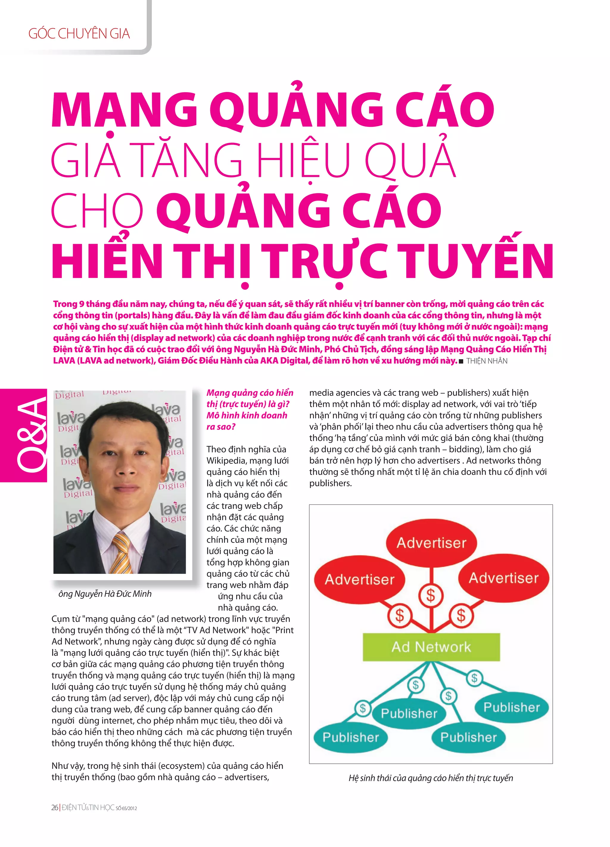 GÓC CHUYÊN GIA




  MẠNG QUẢNG CÁO
  GIA TĂNG HIỆU QUẢ
  CHO QUẢNG CÁO
  HIỂN THỊ TRỰC TUYẾN
   Trong 9 tháng đầu năm nay, chúng ta, nếu để ý quan sát, sẽ thấy rất nhiều vị trí banner còn trống, mời quảng cáo trên các
   cổng thông tin (portals) hàng đầu. Đây là vấn đề làm đau đầu giám đốc kinh doanh của các cổng thông tin, nhưng là một
   cơ hội vàng cho sự xuất hiện của một hình thức kinh doanh quảng cáo trực tuyến mới (tuy không mới ở nước ngoài): mạng
   quảng cáo hiển thị (display ad network) của các doanh nghiệp trong nước để cạnh tranh với các đối thủ nước ngoài. Tạp chí
   Điện tử & Tin học đã có cuộc trao đổi với ông Nguyễn Hà Đức Minh, Phó Chủ Tịch, đồng sáng lập Mạng Quảng Cáo Hiển Thị
   LAVA (LAVA ad network), Giám Đốc Điều Hành của AKA Digital, để làm rõ hơn về xu hướng mới này. THIỆN NHÂN


                                          Mạng quảng cáo hiển       media agencies và các trang web – publishers) xuất hiện
                                          thị (trực tuyến) là gì?   thêm một nhân tố mới: display ad network, với vai trò ‘tiếp
                                          Mô hình kinh doanh        nhận’ những vị trí quảng cáo còn trống từ những publishers
                                          ra sao?                   và ‘phân phối’ lại theo nhu cầu của advertisers thông qua hệ
                                                                    thống ‘hạ tầng’ của mình với mức giá bán công khai (thường
                                           Theo định nghĩa của      áp dụng cơ chế bỏ giá cạnh tranh – bidding), làm cho giá
                                           Wikipedia, mạng lưới     bán trở nên hợp lý hơn cho advertisers . Ad networks thông
                                           quảng cáo hiển thị       thường sẽ thống nhất một tỉ lệ ăn chia doanh thu cố định với
                                           là dịch vụ kết nối các   publishers.
                                           nhà quảng cáo đến
                                           các trang web chấp
                                           nhận đặt các quảng
                                           cáo. Các chức năng
                                           chính của một mạng
                                           lưới quảng cáo là
                                           tổng hợp không gian
                                           quảng cáo từ các chủ
                                           trang web nhằm đáp
     ông Nguyễn Hà Đức Minh                   ứng nhu cầu của
                                              nhà quảng cáo.
   Cụm từ "mạng quảng cáo" (ad network) trong lĩnh vực truyền
   thông truyền thống có thể là một “TV Ad Network" hoặc "Print
   Ad Network", nhưng ngày càng được sử dụng để có nghĩa
   là "mạng lưới quảng cáo trực tuyến (hiển thị)". Sự khác biệt
   cơ bản giữa các mạng quảng cáo phương tiện truyền thông
   truyền thống và mạng quảng cáo trực tuyến (hiển thị) là mạng
   lưới quảng cáo trực tuyến sử dụng hệ thống máy chủ quảng
   cáo trung tâm (ad server), độc lập với máy chủ cung cấp nội
   dung của trang web, để cung cấp banner quảng cáo đến
   người dùng internet, cho phép nhắm mục tiêu, theo dõi và
   báo cáo hiển thị theo những cách mà các phương tiện truyền
   thông truyền thống không thể thực hiện được.

   Như vậy, trong hệ sinh thái (ecosystem) của quảng cáo hiển
   thị truyền thống (bao gồm nhà quảng cáo – advertisers,                    Hệ sinh thái của quảng cáo hiển thị trực tuyến


   26 ĐIỆN TỬ&TIN HỌC SỐ 65/2012
 