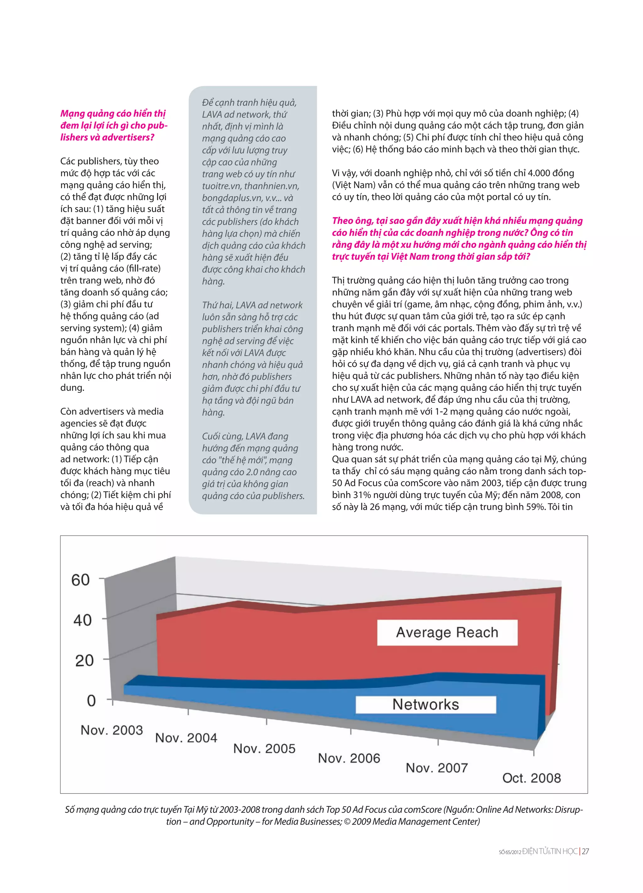 Để cạnh tranh hiệu quả,
Mạng quảng cáo hiển thị            LAVA ad network, thứ            thời gian; (3) Phù hợp với mọi quy mô của doanh nghiệp; (4)
đem lại lợi ích gì cho pub-        nhất, định vị mình là           Điều chỉnh nội dung quảng cáo một cách tập trung, đơn giản
lishers và advertisers?            mạng quảng cáo cao              và nhanh chóng; (5) Chi phí được tính chỉ theo hiệu quả công
                                   cấp với lưu lượng truy          việc; (6) Hệ thống báo cáo minh bạch và theo thời gian thực.
Các publishers, tùy theo           cập cao của những
mức độ hợp tác với các             trang web có uy tín như         Vi vậy, với doanh nghiệp nhỏ, chỉ với số tiền chỉ 4.000 đồng
mạng quảng cáo hiển thị,           tuoitre.vn, thanhnien.vn,       (Việt Nam) vẫn có thể mua quảng cáo trên những trang web
có thể đạt được những lợi          bongdaplus.vn, v.v... và        có uy tín, theo lời quảng cáo của một portal có uy tín.
ích sau: (1) tăng hiệu suất        tất cả thông tin về trang
đặt banner đối với mỗi vị          các publishers (do khách        Theo ông, tại sao gần đây xuất hiện khá nhiều mạng quảng
trí quảng cáo nhờ áp dụng          hàng lựa chọn) mà chiến         cáo hiển thị của các doanh nghiệp trong nước? Ông có tin
công nghệ ad serving;              dịch quảng cáo của khách        rằng đây là một xu hướng mới cho ngành quảng cáo hiển thị
(2) tăng tỉ lệ lấp đầy các         hàng sẽ xuất hiện đều           trực tuyến tại Việt Nam trong thời gian sắp tới?
vị trí quảng cáo (fill-rate)       được công khai cho khách
trên trang web, nhờ đó             hàng.                           Thị trường quảng cáo hiện thị luôn tăng trưởng cao trong
tăng doanh số quảng cáo;                                           những năm gần đây với sự xuất hiện của những trang web
(3) giảm chi phí đầu tư            Thứ hai, LAVA ad network        chuyên về giải trí (game, âm nhạc, cộng đồng, phim ảnh, v.v.)
hệ thống quảng cáo (ad             luôn sẵn sàng hỗ trợ các        thu hút được sự quan tâm của giới trẻ, tạo ra sức ép cạnh
serving system); (4) giảm          publishers triển khai công      tranh mạnh mẽ đối với các portals. Thêm vào đấy sự trì trệ về
nguồn nhân lực và chi phí          nghệ ad serving để việc         mặt kinh tế khiến cho việc bán quảng cáo trực tiếp với giá cao
bán hàng và quản lý hệ             kết nối với LAVA được           gặp nhiều khó khăn. Nhu cầu của thị trường (advertisers) đòi
thống, để tập trung nguồn          nhanh chóng và hiệu quả         hỏi có sự đa dạng về dịch vụ, giá cả cạnh tranh và phục vụ
nhân lực cho phát triển nội        hơn, nhờ đó publishers          hiệu quả từ các publishers. Những nhân tố này tạo điều kiện
dung.                              giảm được chi phí đầu tư        cho sự xuất hiện của các mạng quảng cáo hiển thị trực tuyến
                                   hạ tầng và đội ngũ bán          như LAVA ad network, để đáp ứng nhu cầu của thị trường,
Còn advertisers và media           hàng.                           cạnh tranh mạnh mẽ với 1-2 mạng quảng cáo nước ngoài,
agencies sẽ đạt được                                               được giới truyền thông quảng cáo đánh giá là khá cứng nhắc
những lợi ích sau khi mua          Cuối cùng, LAVA đang            trong việc địa phương hóa các dịch vụ cho phù hợp với khách
quảng cáo thông qua                hướng đến mạng quảng            hàng trong nước.
ad network: (1) Tiếp cận           cáo "thế hệ mới", mạng          Qua quan sát sự phát triển của mạng quảng cáo tại Mỹ, chúng
được khách hàng mục tiêu           quảng cáo 2.0 nâng cao          ta thấy chỉ có sáu mạng quảng cáo nằm trong danh sách top-
tối đa (reach) và nhanh            giá trị của không gian          50 Ad Focus của comScore vào năm 2003, tiếp cận được trung
chóng; (2) Tiết kiệm chi phí       quảng cáo của publishers.       bình 31% người dùng trực tuyến của Mỹ; đến năm 2008, con
và tối đa hóa hiệu quả về                                          số này là 26 mạng, với mức tiếp cận trung bình 59%. Tôi tin




 Số mạng quảng cáo trực tuyến Tại Mỹ từ 2003-2008 trong danh sách Top 50 Ad Focus của comScore (Nguồn: Online Ad Networks: Disrup-
                          tion – and Opportunity – for Media Businesses; © 2009 Media Management Center)

                                                                                                             SỐ 65/2012   ĐIỆN TỬ&TIN HỌC 27
 